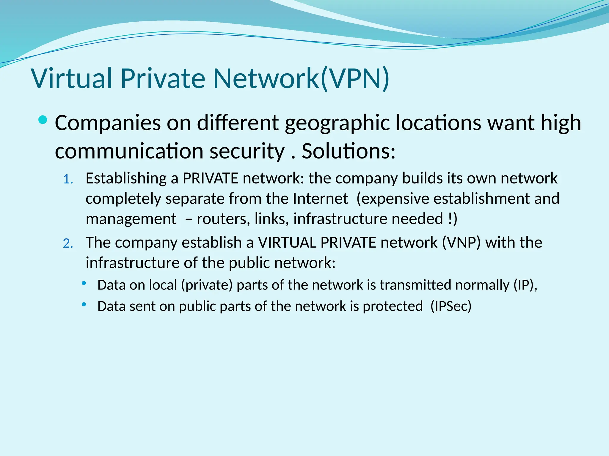 Virtual Private Network(VPN)
 Companies on different geographic locations want high
communication security . Solutions:
1. Establishing a PRIVATE network: the company builds its own network
completely separate from the Internet (expensive establishment and
management – routers, links, infrastructure needed !)
2. The company establish a VIRTUAL PRIVATE network (VNP) with the
infrastructure of the public network:
 Data on local (private) parts of the network is transmitted normally (IP),
 Data sent on public parts of the network is protected (IPSec)
 