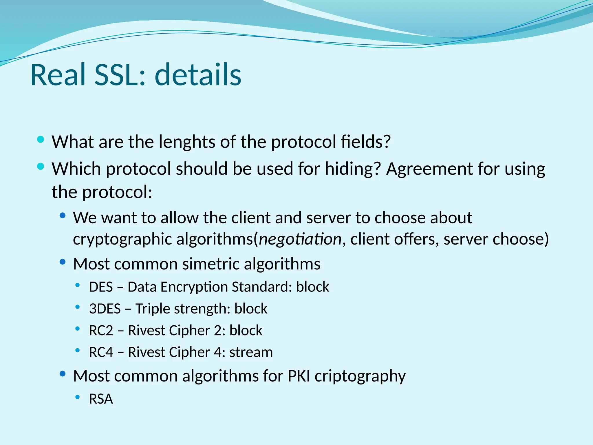 Real SSL: details
 What are the lenghts of the protocol fields?
 Which protocol should be used for hiding? Agreement for using
the protocol:
 We want to allow the client and server to choose about
cryptographic algorithms(negotiation, client offers, server choose)
 Most common simetric algorithms
 DES – Data Encryption Standard: block
 3DES – Triple strength: block
 RC2 – Rivest Cipher 2: block
 RC4 – Rivest Cipher 4: stream
 Most common algorithms for PKI criptography
 RSA
 