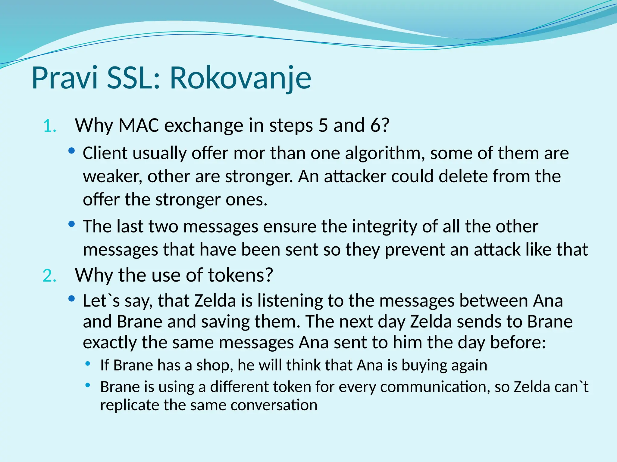 Pravi SSL: Rokovanje
1. Why MAC exchange in steps 5 and 6?
 Client usually offer mor than one algorithm, some of them are
weaker, other are stronger. An attacker could delete from the
offer the stronger ones.
 The last two messages ensure the integrity of all the other
messages that have been sent so they prevent an attack like that
2. Why the use of tokens?
 Let`s say, that Zelda is listening to the messages between Ana
and Brane and saving them. The next day Zelda sends to Brane
exactly the same messages Ana sent to him the day before:
 If Brane has a shop, he will think that Ana is buying again
 Brane is using a different token for every communication, so Zelda can`t
replicate the same conversation
 