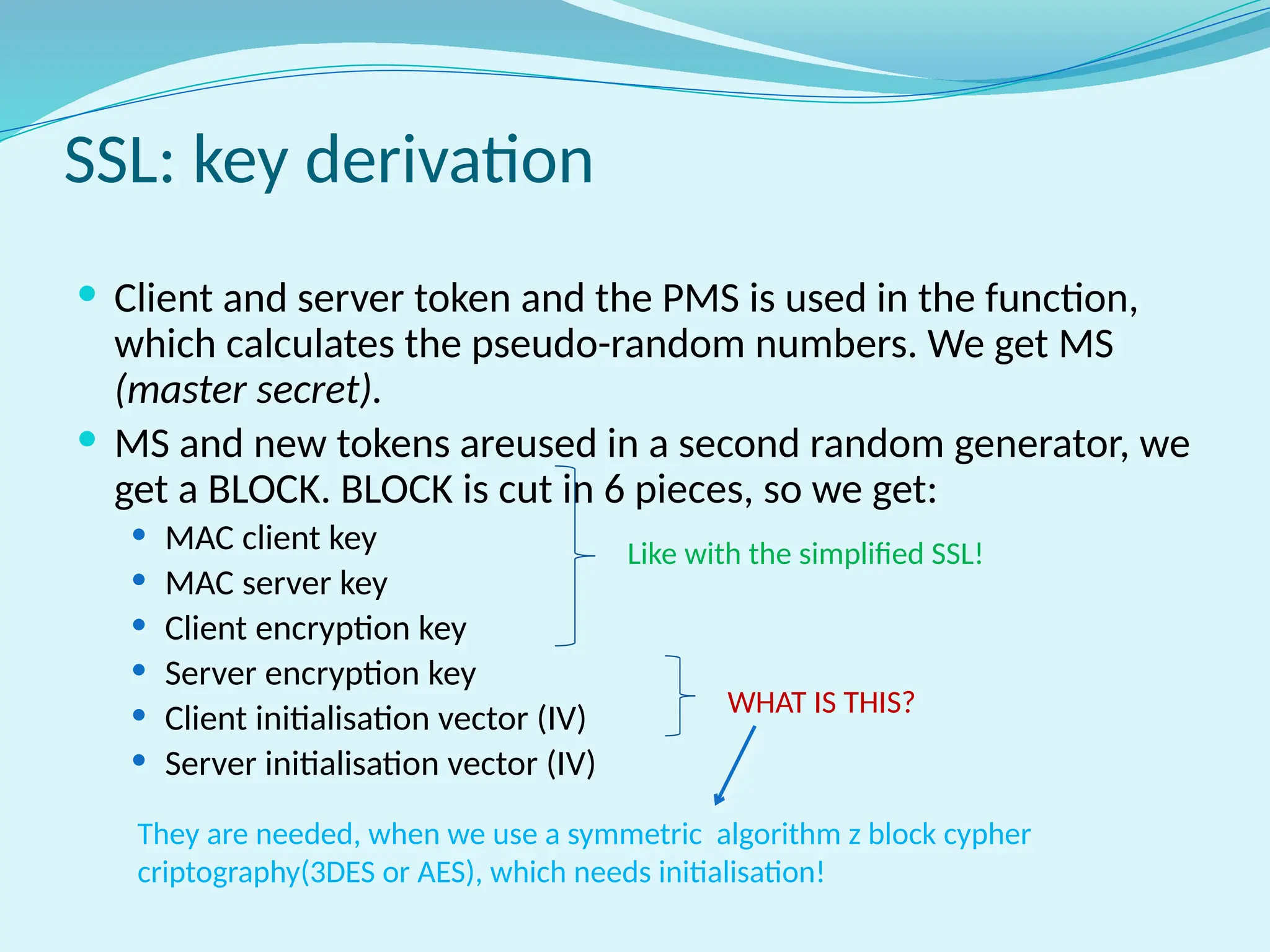 SSL: key derivation
 Client and server token and the PMS is used in the function,
which calculates the pseudo-random numbers. We get MS
(master secret).
 MS and new tokens areused in a second random generator, we
get a BLOCK. BLOCK is cut in 6 pieces, so we get:
 MAC client key
 MAC server key
 Client encryption key
 Server encryption key
 Client initialisation vector (IV)
 Server initialisation vector (IV)
Like with the simplified SSL!
WHAT IS THIS?
They are needed, when we use a symmetric algorithm z block cypher
criptography(3DES or AES), which needs initialisation!
 