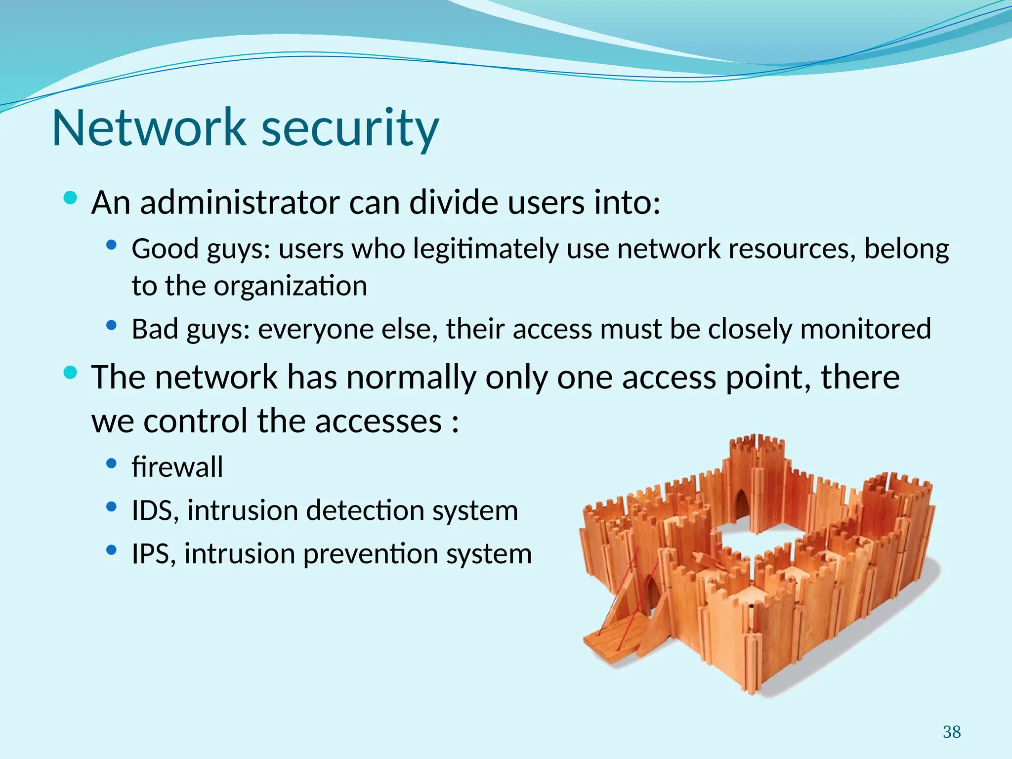38
Network security
 An administrator can divide users into:
 Good guys: users who legitimately use network resources, belong
to the organization
 Bad guys: everyone else, their access must be closely monitored
 The network has normally only one access point, there
we control the accesses :
 firewall
 IDS, intrusion detection system
 IPS, intrusion prevention system
 