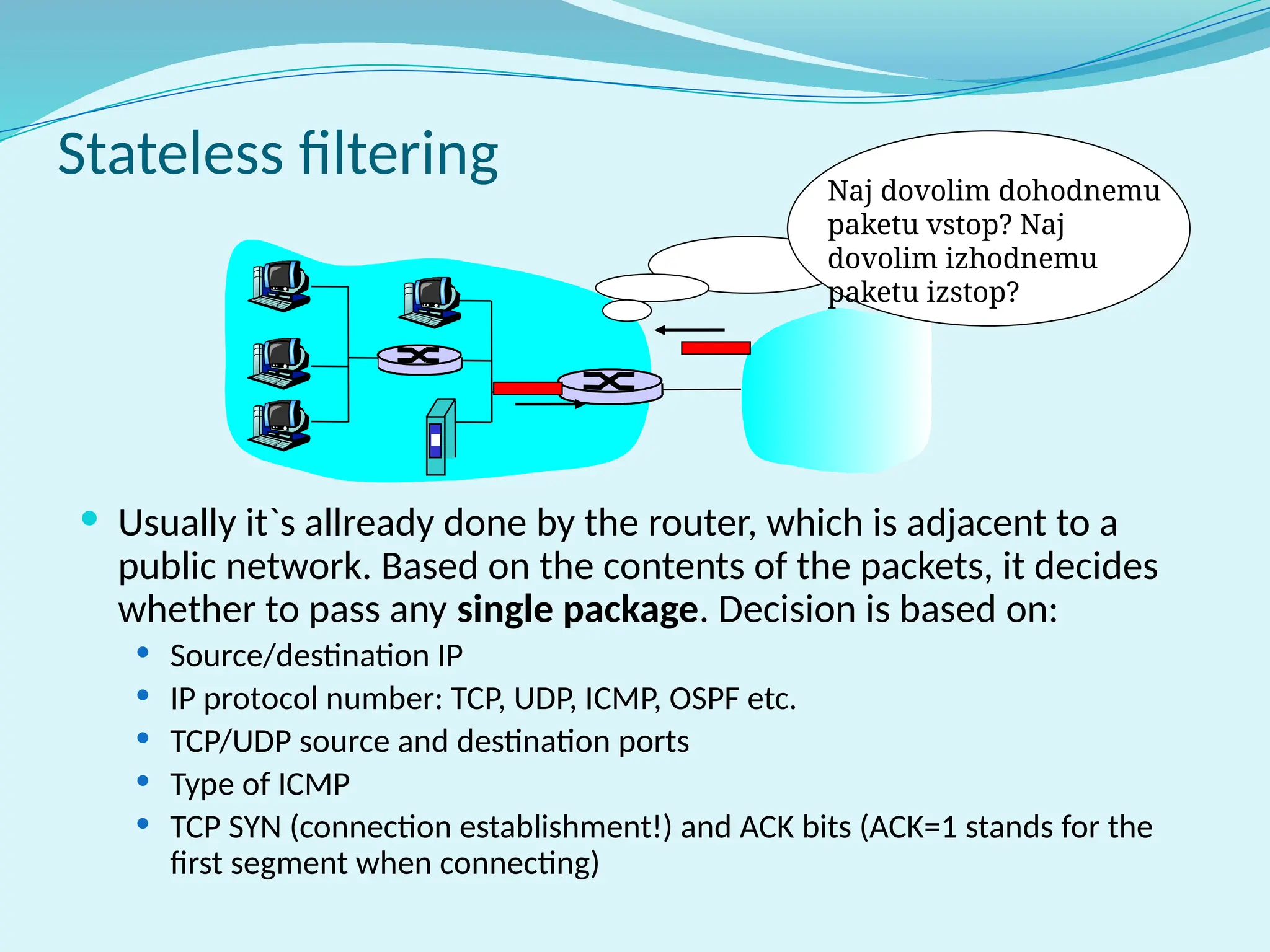 Stateless filtering
 Usually it`s allready done by the router, which is adjacent to a
public network. Based on the contents of the packets, it decides
whether to pass any single package. Decision is based on:
 Source/destination IP
 IP protocol number: TCP, UDP, ICMP, OSPF etc.
 TCP/UDP source and destination ports
 Type of ICMP
 TCP SYN (connection establishment!) and ACK bits (ACK=1 stands for the
first segment when connecting)
Naj dovolim dohodnemu
paketu vstop? Naj
dovolim izhodnemu
paketu izstop?
 