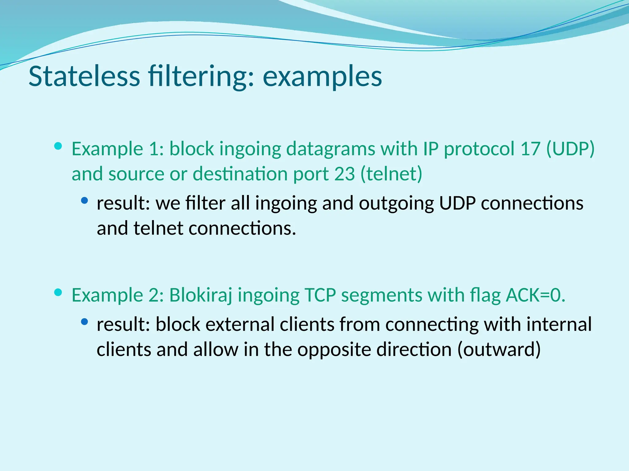  Example 1: block ingoing datagrams with IP protocol 17 (UDP)
and source or destination port 23 (telnet)
 result: we filter all ingoing and outgoing UDP connections
and telnet connections.
 Example 2: Blokiraj ingoing TCP segments with flag ACK=0.
 result: block external clients from connecting with internal
clients and allow in the opposite direction (outward)
Stateless filtering: examples
 