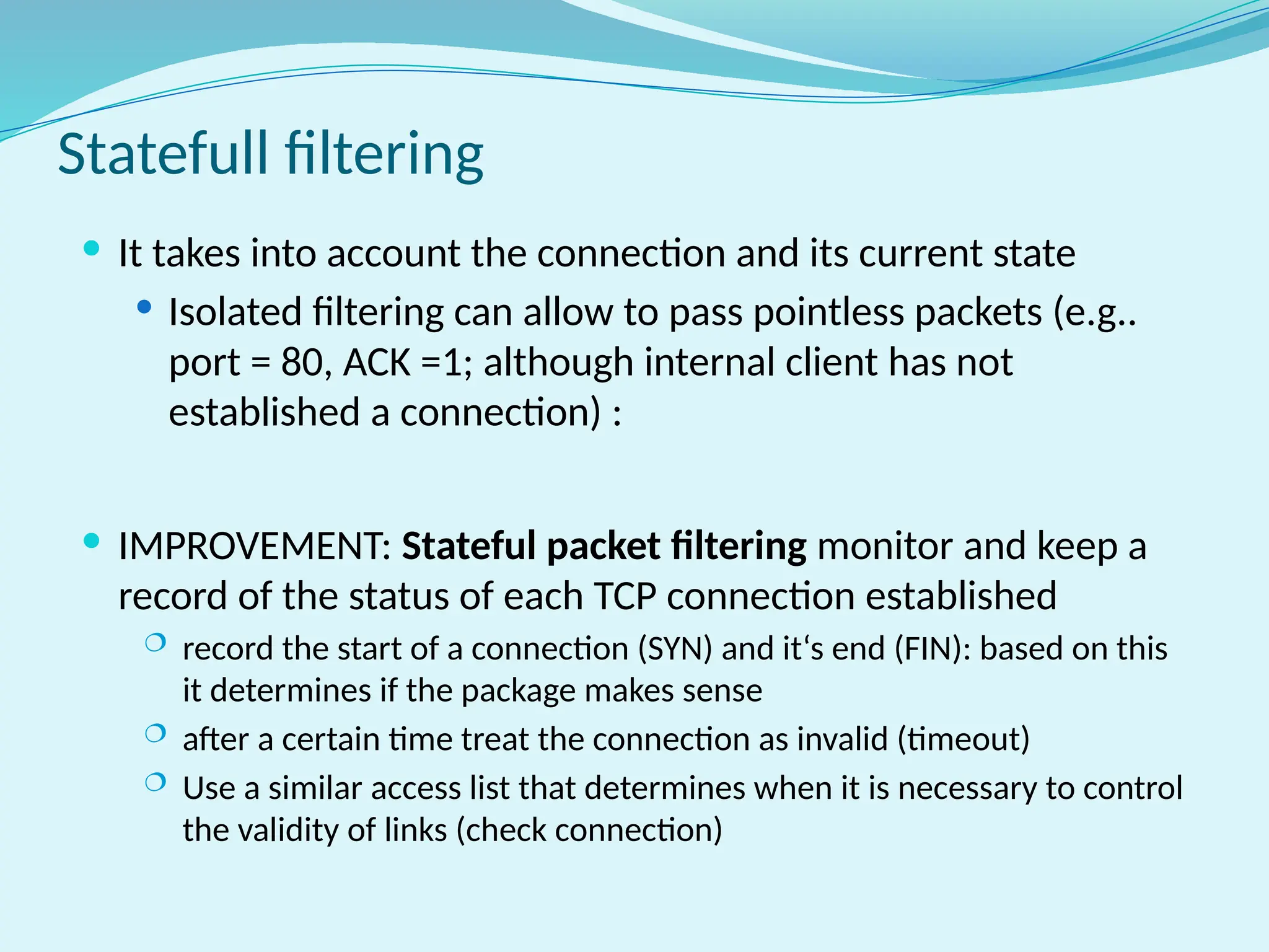 Statefull filtering
 It takes into account the connection and its current state
 Isolated filtering can allow to pass pointless packets (e.g..
port = 80, ACK =1; although internal client has not
established a connection) :
 IMPROVEMENT: Stateful packet filtering monitor and keep a
record of the status of each TCP connection established
 record the start of a connection (SYN) and it‘s end (FIN): based on this
it determines if the package makes sense
 after a certain time treat the connection as invalid (timeout)
 Use a similar access list that determines when it is necessary to control
the validity of links (check connection)
 