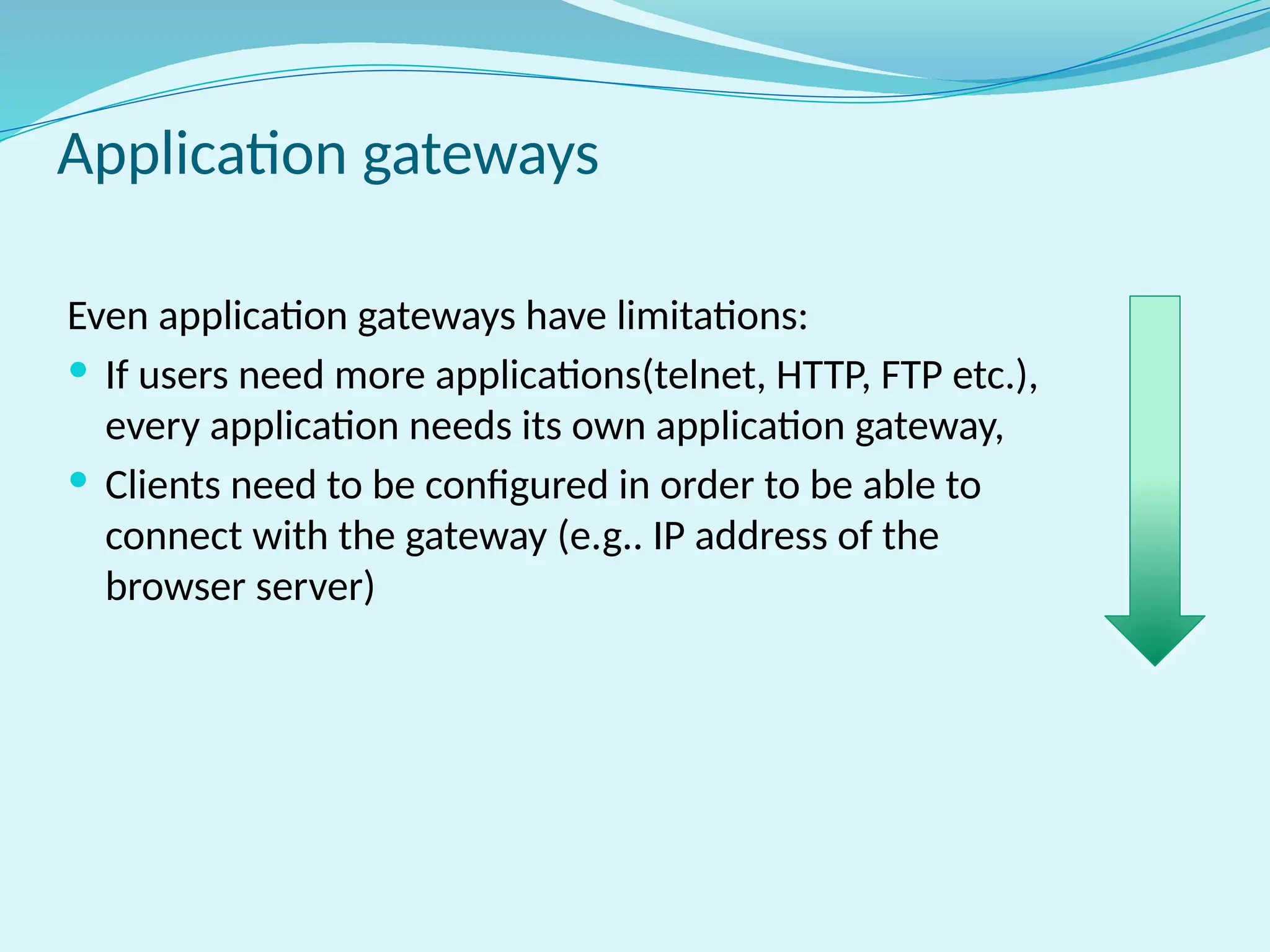 Even application gateways have limitations:
 If users need more applications(telnet, HTTP, FTP etc.),
every application needs its own application gateway,
 Clients need to be configured in order to be able to
connect with the gateway (e.g.. IP address of the
browser server)
Application gateways
 