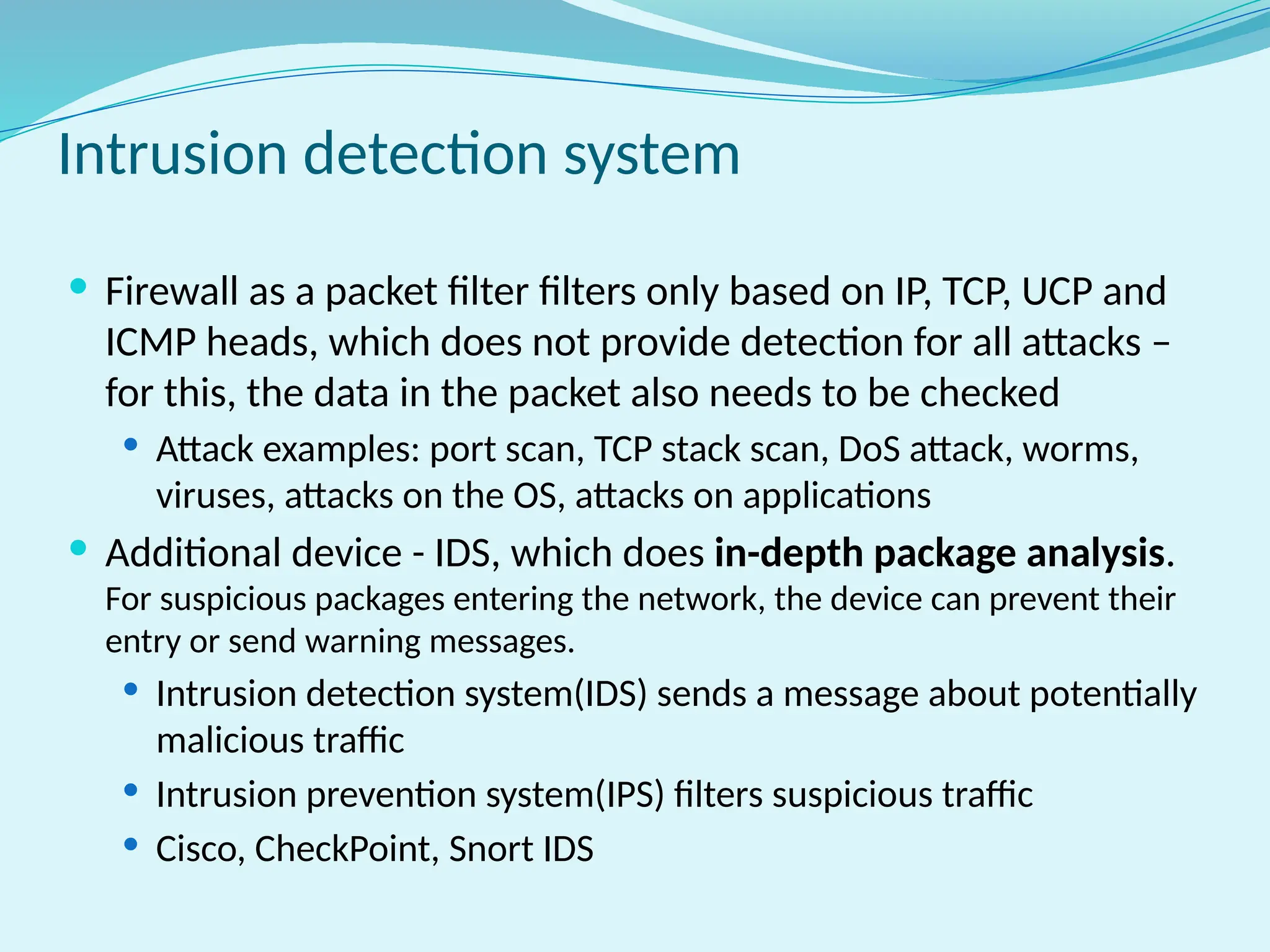  Firewall as a packet filter filters only based on IP, TCP, UCP and
ICMP heads, which does not provide detection for all attacks –
for this, the data in the packet also needs to be checked
 Attack examples: port scan, TCP stack scan, DoS attack, worms,
viruses, attacks on the OS, attacks on applications
 Additional device - IDS, which does in-depth package analysis.
For suspicious packages entering the network, the device can prevent their
entry or send warning messages.
 Intrusion detection system(IDS) sends a message about potentially
malicious traffic
 Intrusion prevention system(IPS) filters suspicious traffic
 Cisco, CheckPoint, Snort IDS
Intrusion detection system
 