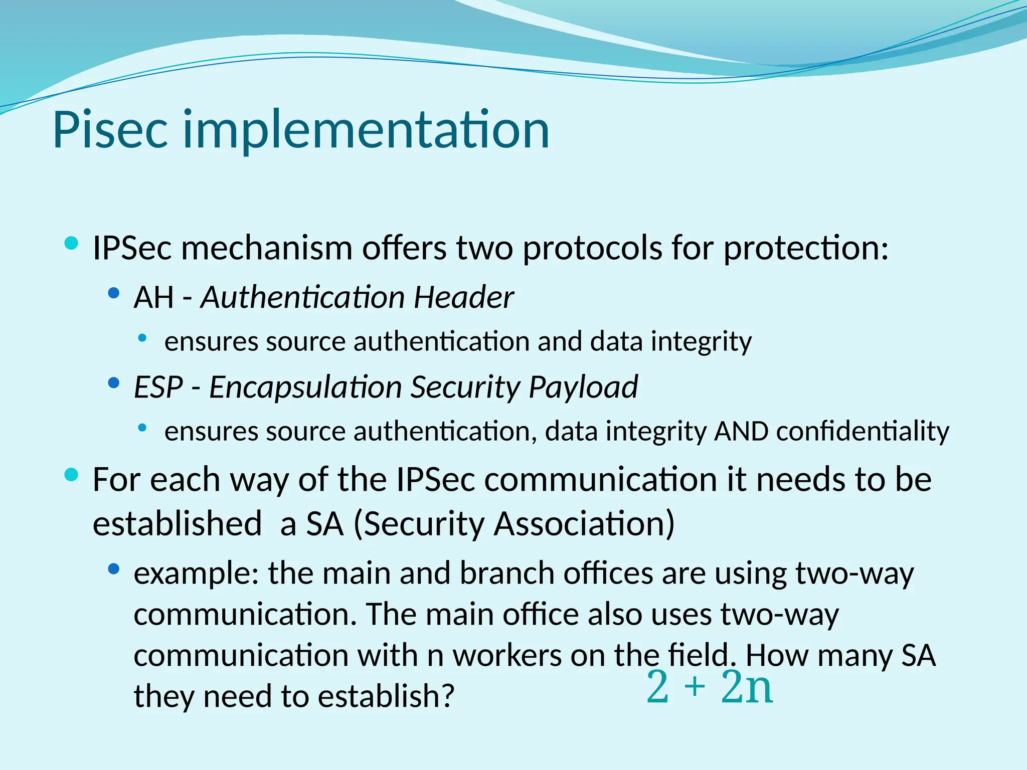 Pisec implementation
 IPSec mechanism offers two protocols for protection:
 AH - Authentication Header
 ensures source authentication and data integrity
 ESP - Encapsulation Security Payload
 ensures source authentication, data integrity AND confidentiality
 For each way of the IPSec communication it needs to be
established a SA (Security Association)
 example: the main and branch offices are using two-way
communication. The main office also uses two-way
communication with n workers on the field. How many SA
they need to establish? 2 + 2n
 