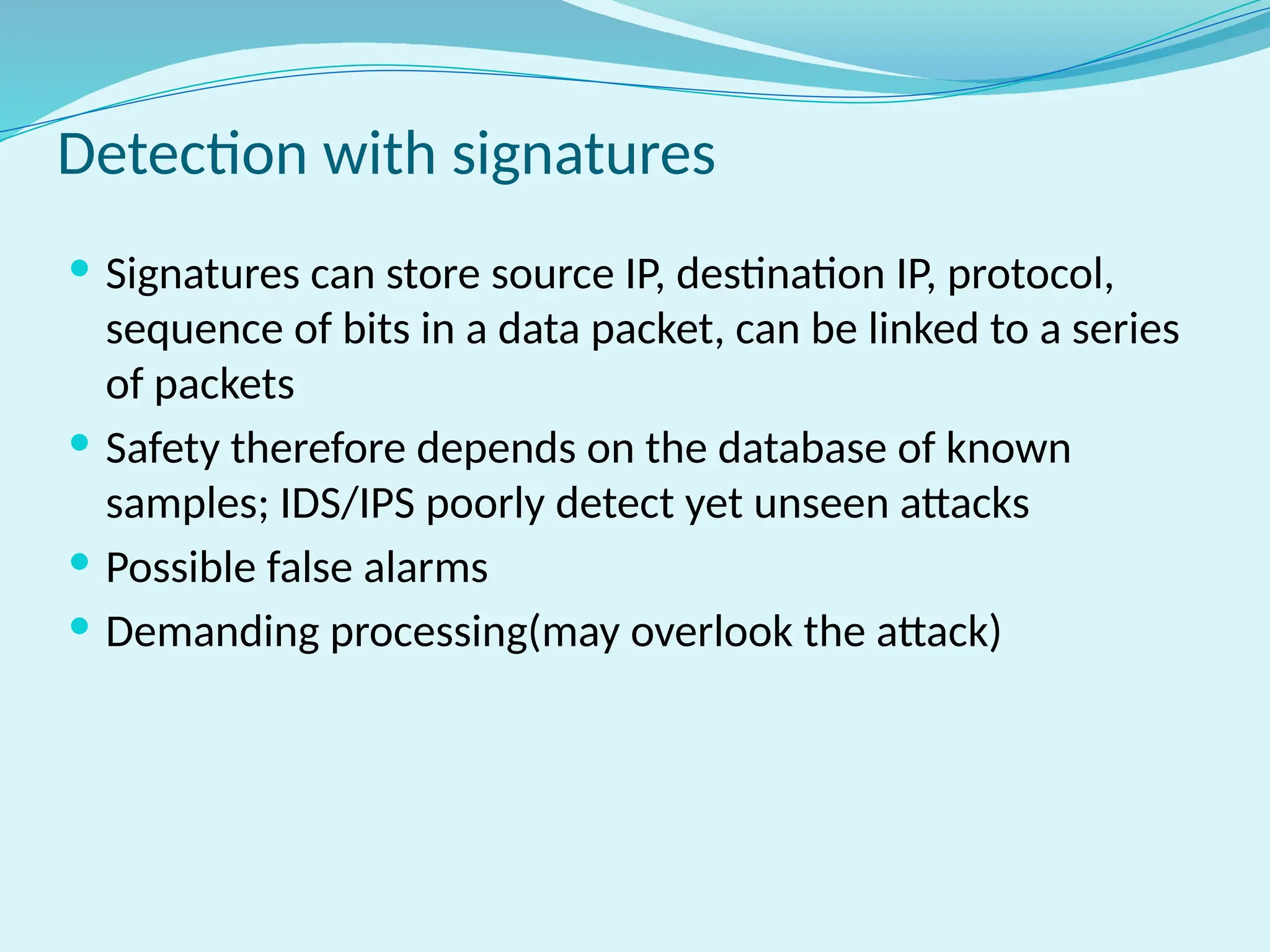 Detection with signatures
 Signatures can store source IP, destination IP, protocol,
sequence of bits in a data packet, can be linked to a series
of packets
 Safety therefore depends on the database of known
samples; IDS/IPS poorly detect yet unseen attacks
 Possible false alarms
 Demanding processing(may overlook the attack)
 