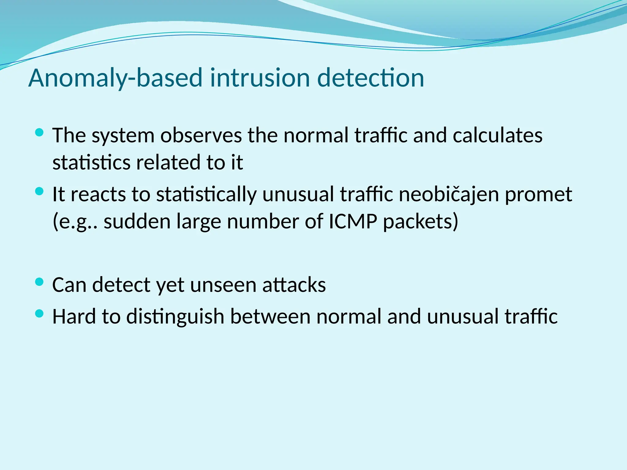 Anomaly-based intrusion detection
 The system observes the normal traffic and calculates
statistics related to it
 It reacts to statistically unusual traffic neobičajen promet
(e.g.. sudden large number of ICMP packets)
 Can detect yet unseen attacks
 Hard to distinguish between normal and unusual traffic
 