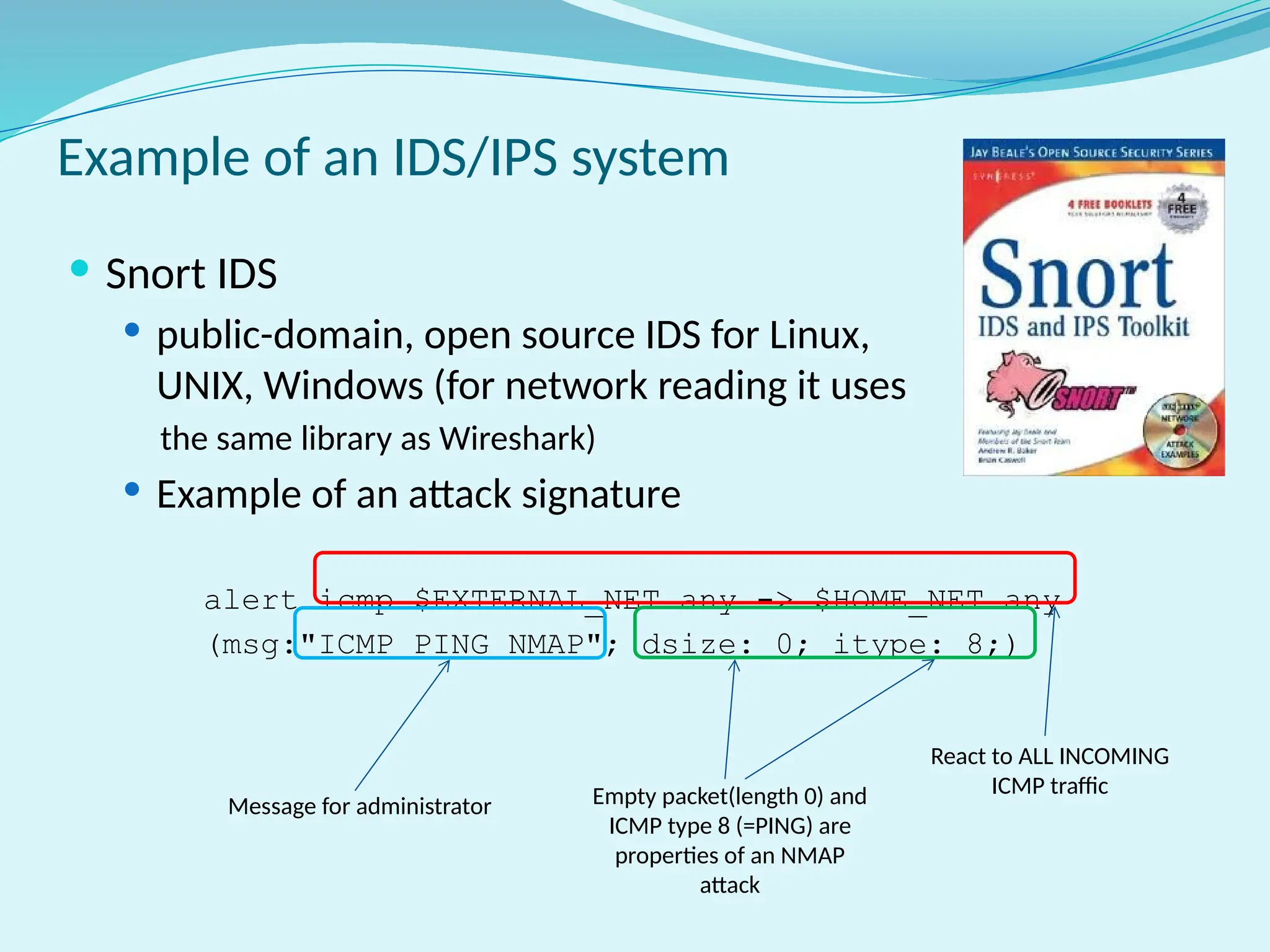 Example of an IDS/IPS system
 Snort IDS
 public-domain, open source IDS for Linux,
UNIX, Windows (for network reading it uses
the same library as Wireshark)
 Example of an attack signature
alert icmp $EXTERNAL_NET any -> $HOME_NET any
(msg:"ICMP PING NMAP"; dsize: 0; itype: 8;)
React to ALL INCOMING
ICMP traffic
Empty packet(length 0) and
ICMP type 8 (=PING) are
properties of an NMAP
attack
Message for administrator
 