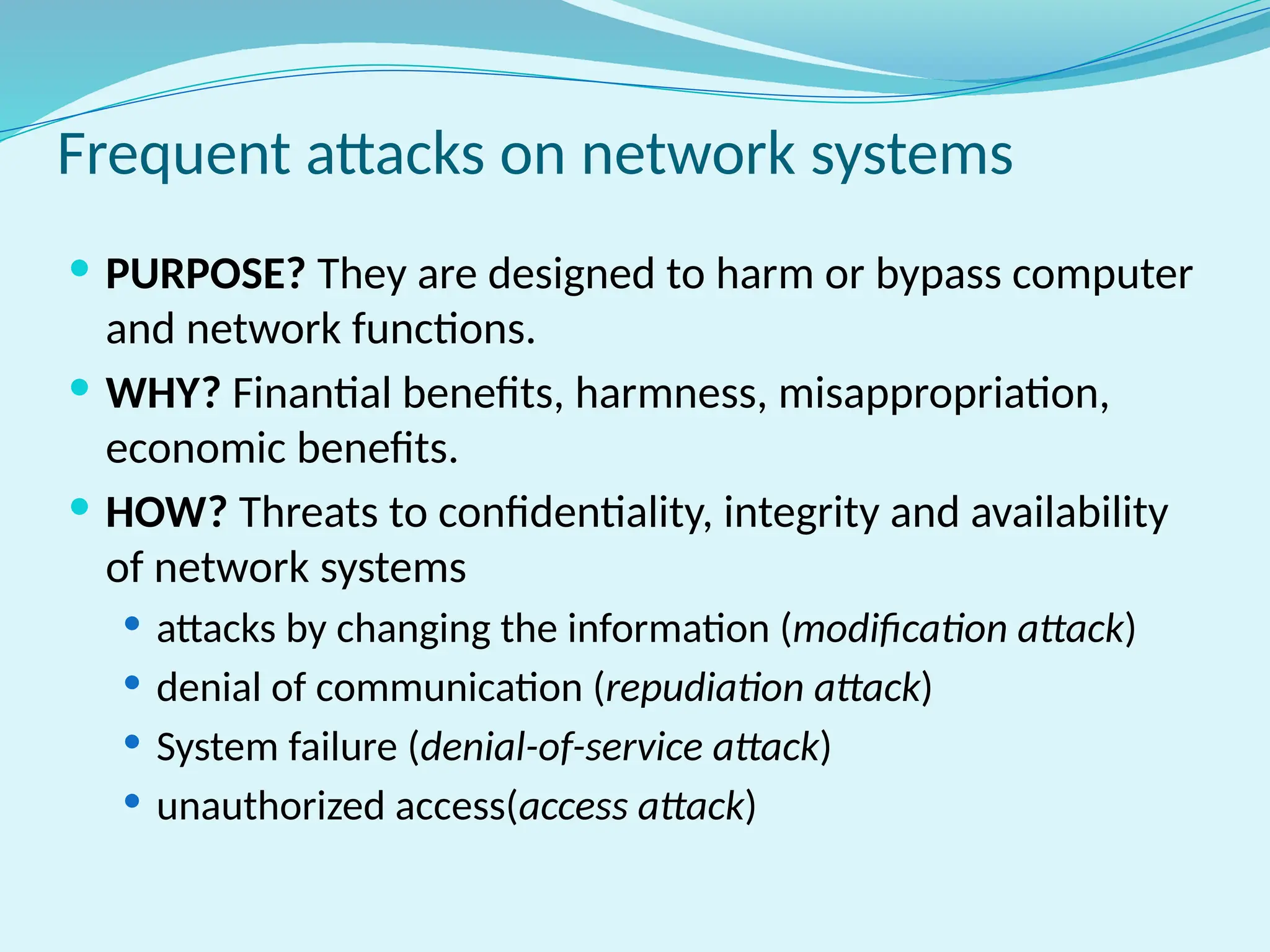 Frequent attacks on network systems
 PURPOSE? They are designed to harm or bypass computer
and network functions.
 WHY? Finantial benefits, harmness, misappropriation,
economic benefits.
 HOW? Threats to confidentiality, integrity and availability
of network systems
 attacks by changing the information (modification attack)
 denial of communication (repudiation attack)
 System failure (denial-of-service attack)
 unauthorized access(access attack)
 