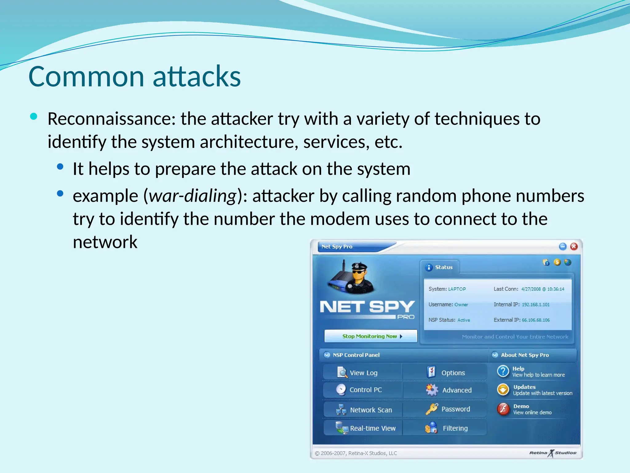 Common attacks
 Reconnaissance: the attacker try with a variety of techniques to
identify the system architecture, services, etc.
 It helps to prepare the attack on the system
 example (war-dialing): attacker by calling random phone numbers
try to identify the number the modem uses to connect to the
network
 
