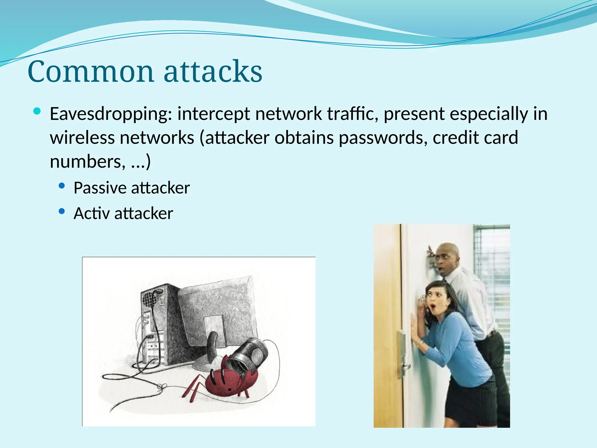 Common attacks
 Eavesdropping: intercept network traffic, present especially in
wireless networks (attacker obtains passwords, credit card
numbers, ...)
 Passive attacker
 Activ attacker
 