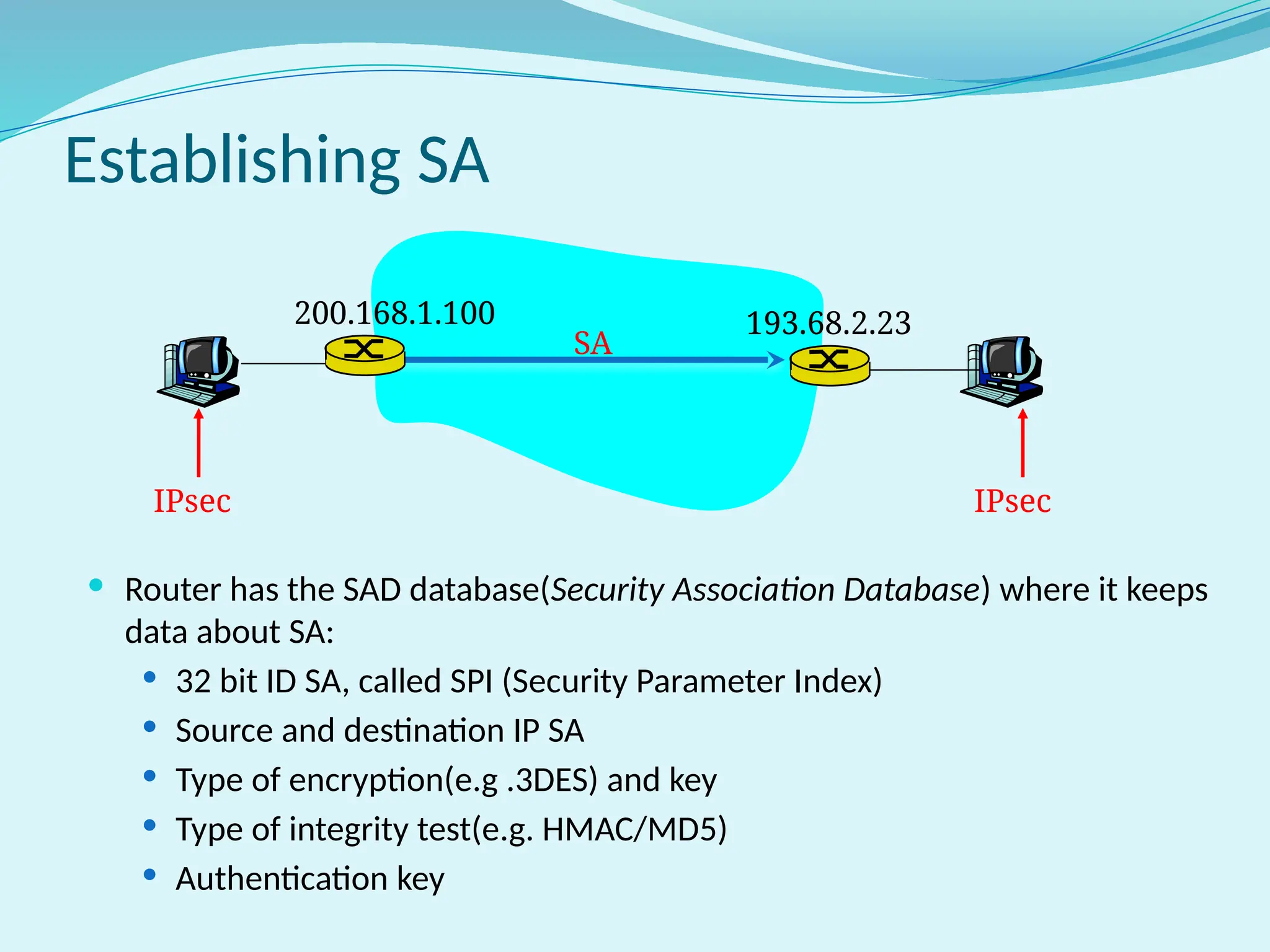Establishing SA
 Router has the SAD database(Security Association Database) where it keeps
data about SA:
 32 bit ID SA, called SPI (Security Parameter Index)
 Source and destination IP SA
 Type of encryption(e.g .3DES) and key
 Type of integrity test(e.g. HMAC/MD5)
 Authentication key
IPsec IPsec
200.168.1.100 193.68.2.23
SA
 