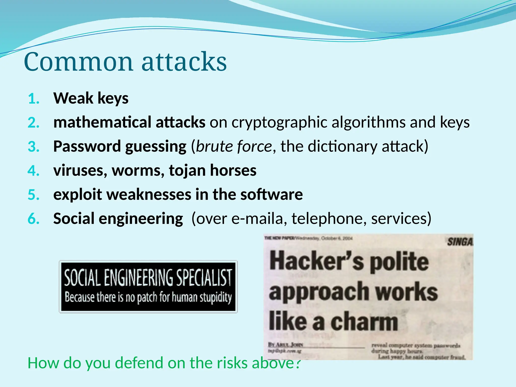 Common attacks
1. Weak keys
2. mathematical attacks on cryptographic algorithms and keys
3. Password guessing (brute force, the dictionary attack)
4. viruses, worms, tojan horses
5. exploit weaknesses in the software
6. Social engineering (over e-maila, telephone, services)
How do you defend on the risks above?
 