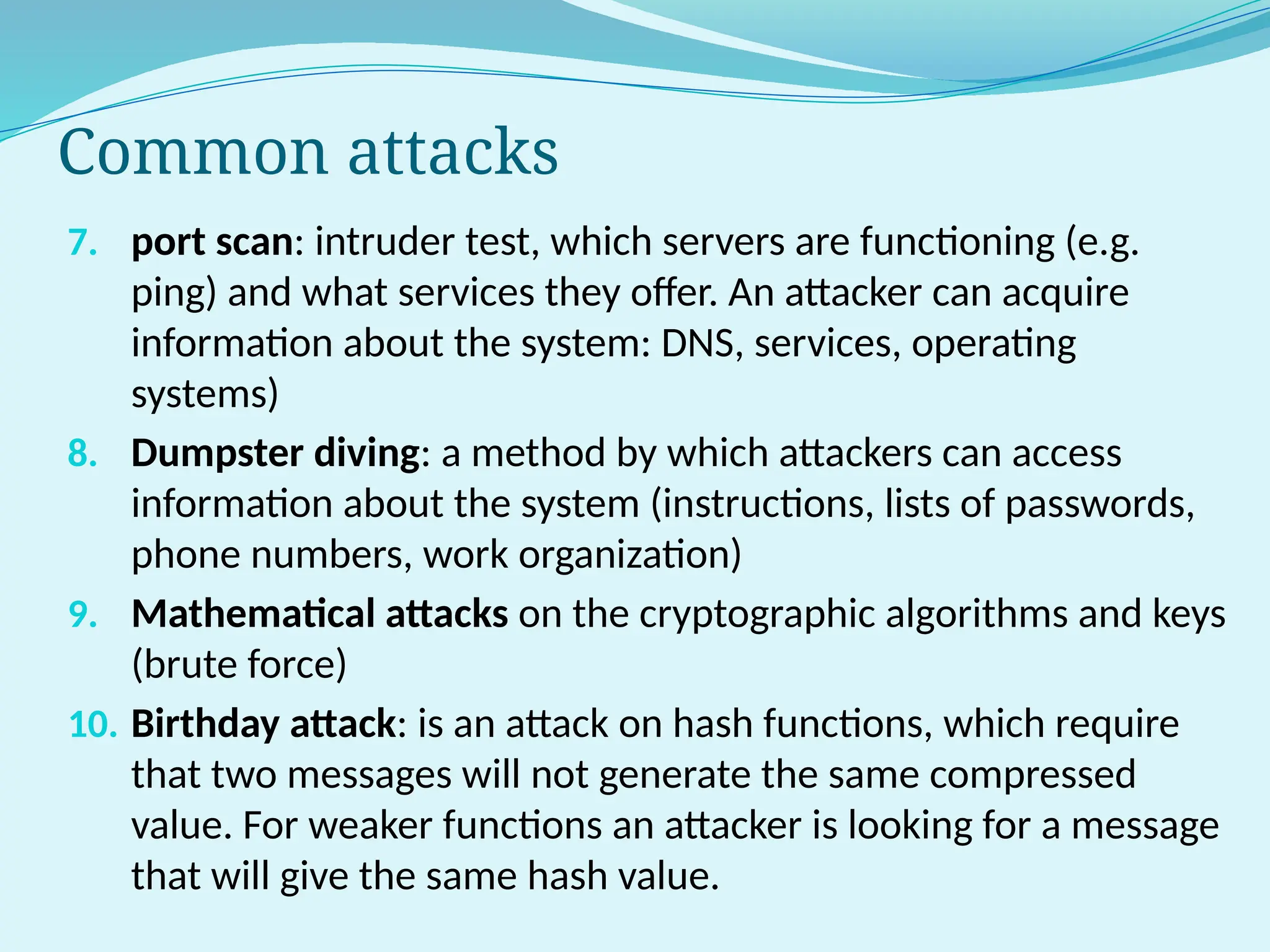 Common attacks
7. port scan: intruder test, which servers are functioning (e.g.
ping) and what services they offer. An attacker can acquire
information about the system: DNS, services, operating
systems)
8. Dumpster diving: a method by which attackers can access
information about the system (instructions, lists of passwords,
phone numbers, work organization)
9. Mathematical attacks on the cryptographic algorithms and keys
(brute force)
10. Birthday attack: is an attack on hash functions, which require
that two messages will not generate the same compressed
value. For weaker functions an attacker is looking for a message
that will give the same hash value.
 