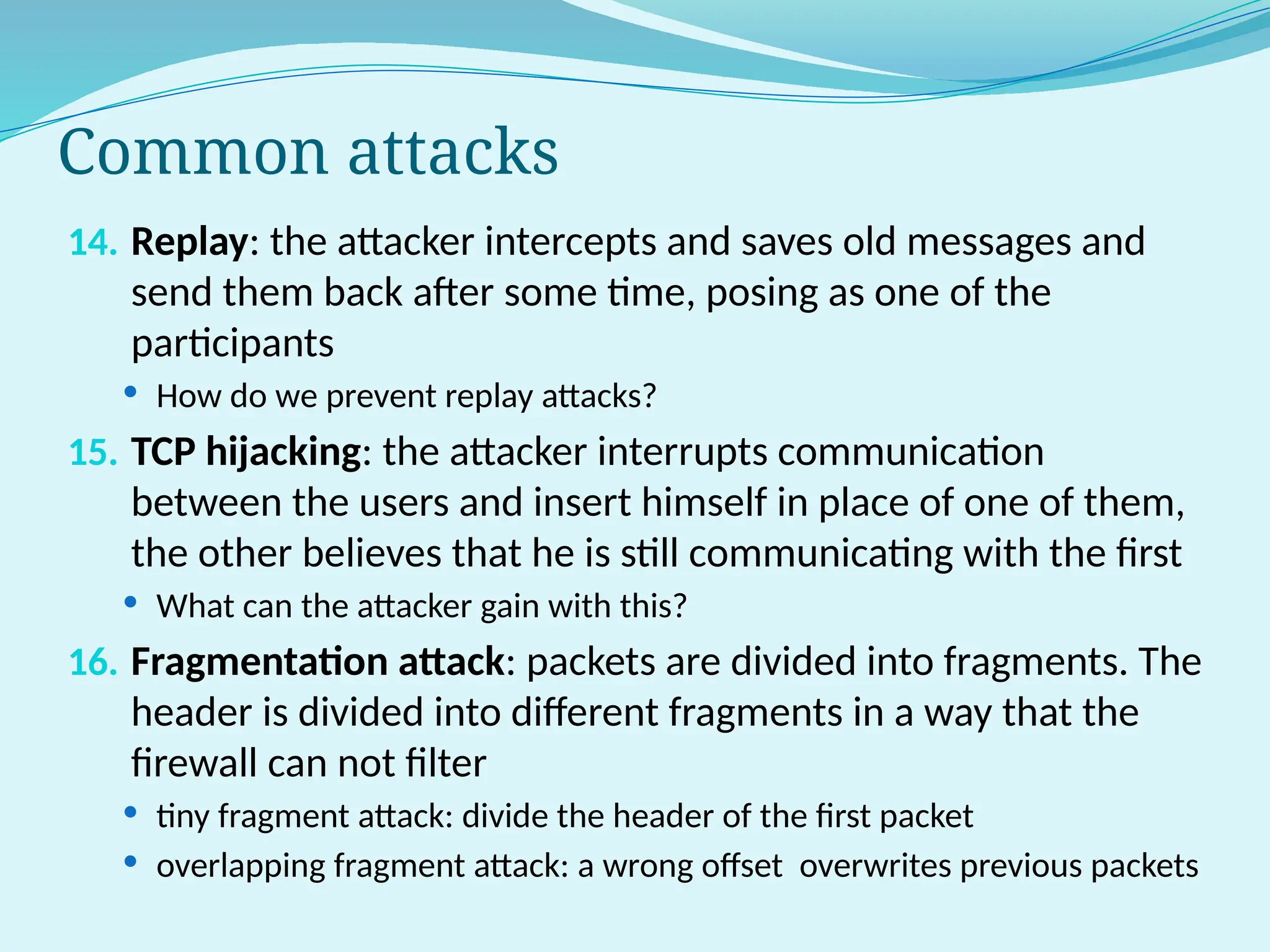 Common attacks
14. Replay: the attacker intercepts and saves old messages and
send them back after some time, posing as one of the
participants
 How do we prevent replay attacks?
15. TCP hijacking: the attacker interrupts communication
between the users and insert himself in place of one of them,
the other believes that he is still communicating with the first
 What can the attacker gain with this?
16. Fragmentation attack: packets are divided into fragments. The
header is divided into different fragments in a way that the
firewall can not filter
 tiny fragment attack: divide the header of the first packet
 overlapping fragment attack: a wrong offset overwrites previous packets
 