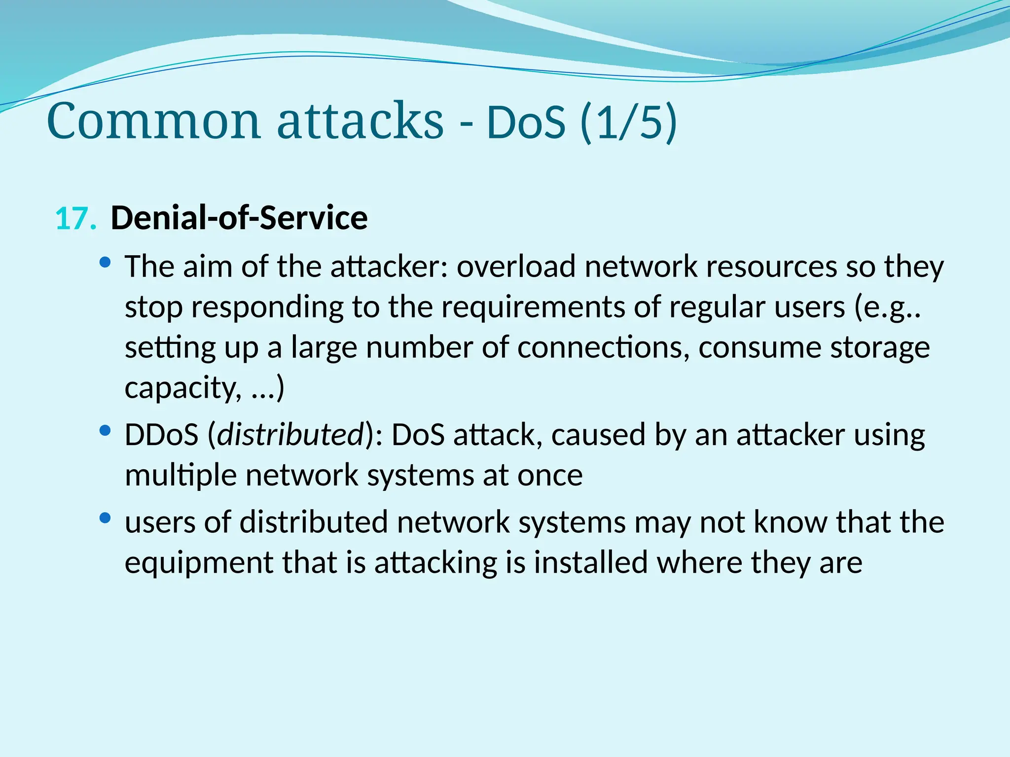 Common attacks - DoS (1/5)
17. Denial-of-Service
 The aim of the attacker: overload network resources so they
stop responding to the requirements of regular users (e.g..
setting up a large number of connections, consume storage
capacity, ...)
 DDoS (distributed): DoS attack, caused by an attacker using
multiple network systems at once
 users of distributed network systems may not know that the
equipment that is attacking is installed where they are
 
