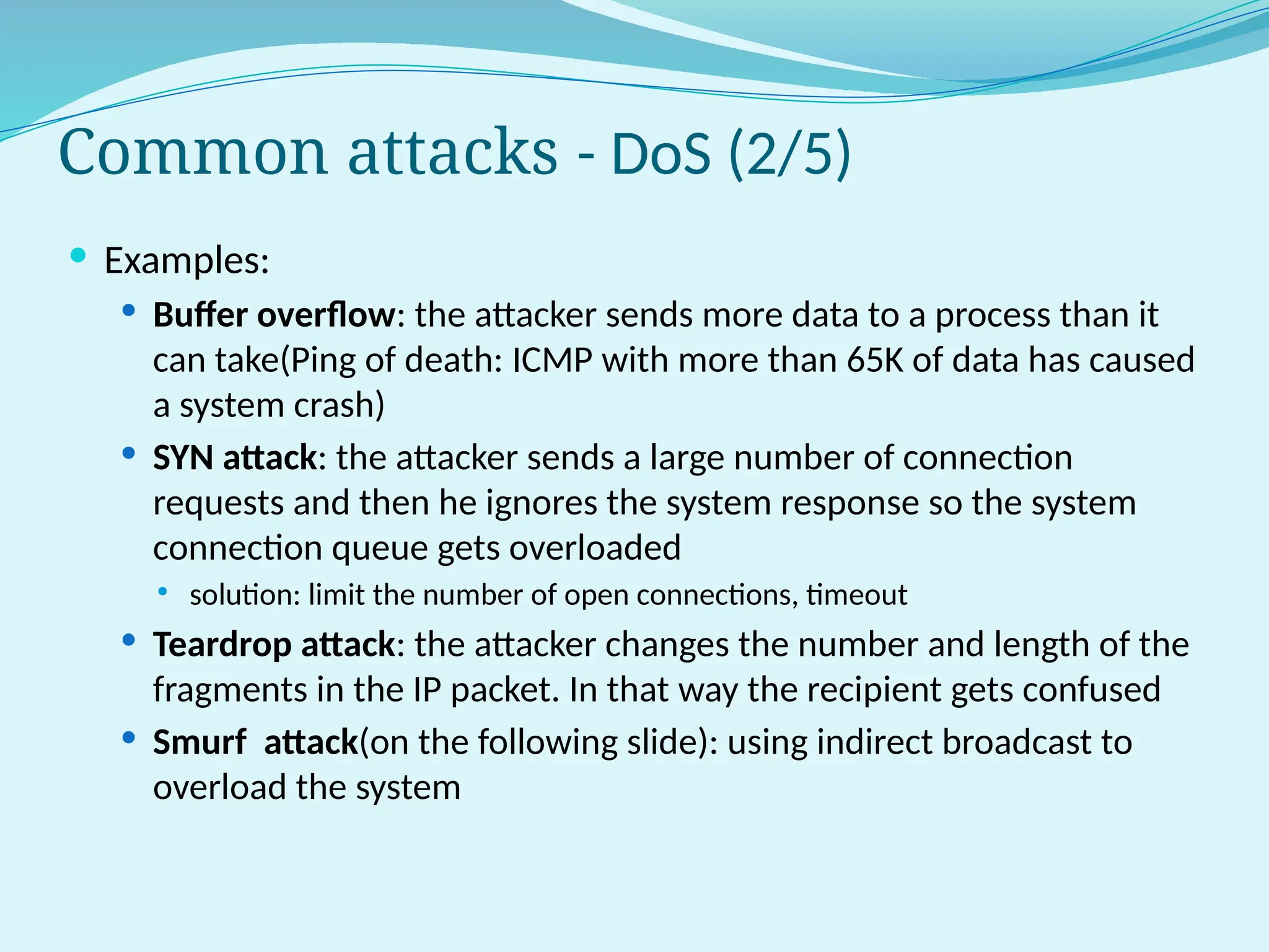 Common attacks - DoS (2/5)
 Examples:
 Buffer overflow: the attacker sends more data to a process than it
can take(Ping of death: ICMP with more than 65K of data has caused
a system crash)
 SYN attack: the attacker sends a large number of connection
requests and then he ignores the system response so the system
connection queue gets overloaded
 solution: limit the number of open connections, timeout
 Teardrop attack: the attacker changes the number and length of the
fragments in the IP packet. In that way the recipient gets confused
 Smurf attack(on the following slide): using indirect broadcast to
overload the system
 