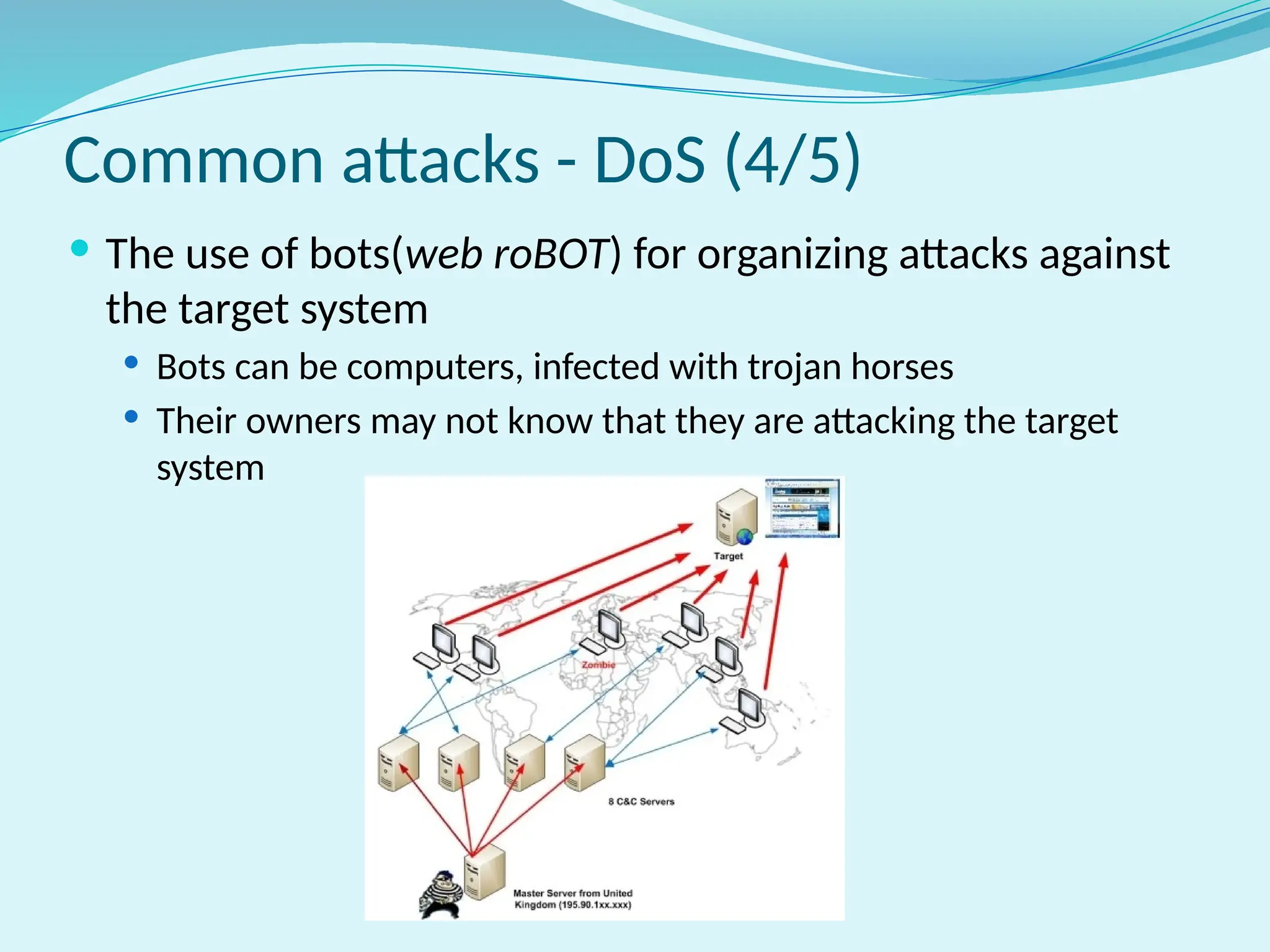Common attacks - DoS (4/5)
 The use of bots(web roBOT) for organizing attacks against
the target system
 Bots can be computers, infected with trojan horses
 Their owners may not know that they are attacking the target
system
 