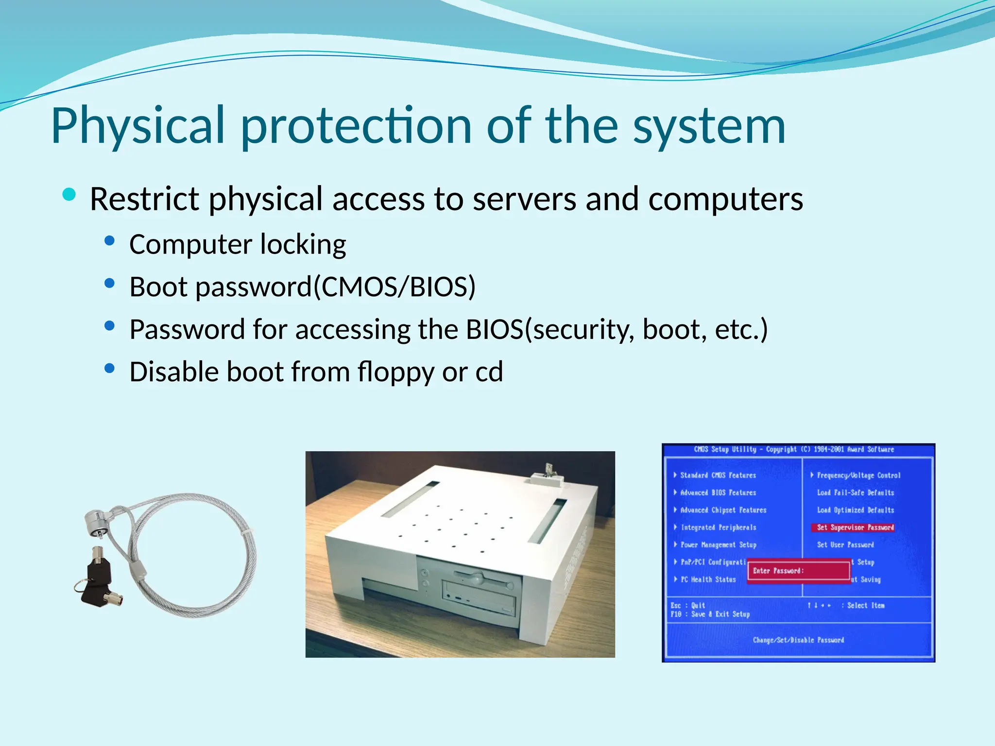 Physical protection of the system
 Restrict physical access to servers and computers
 Computer locking
 Boot password(CMOS/BIOS)
 Password for accessing the BIOS(security, boot, etc.)
 Disable boot from floppy or cd
 
