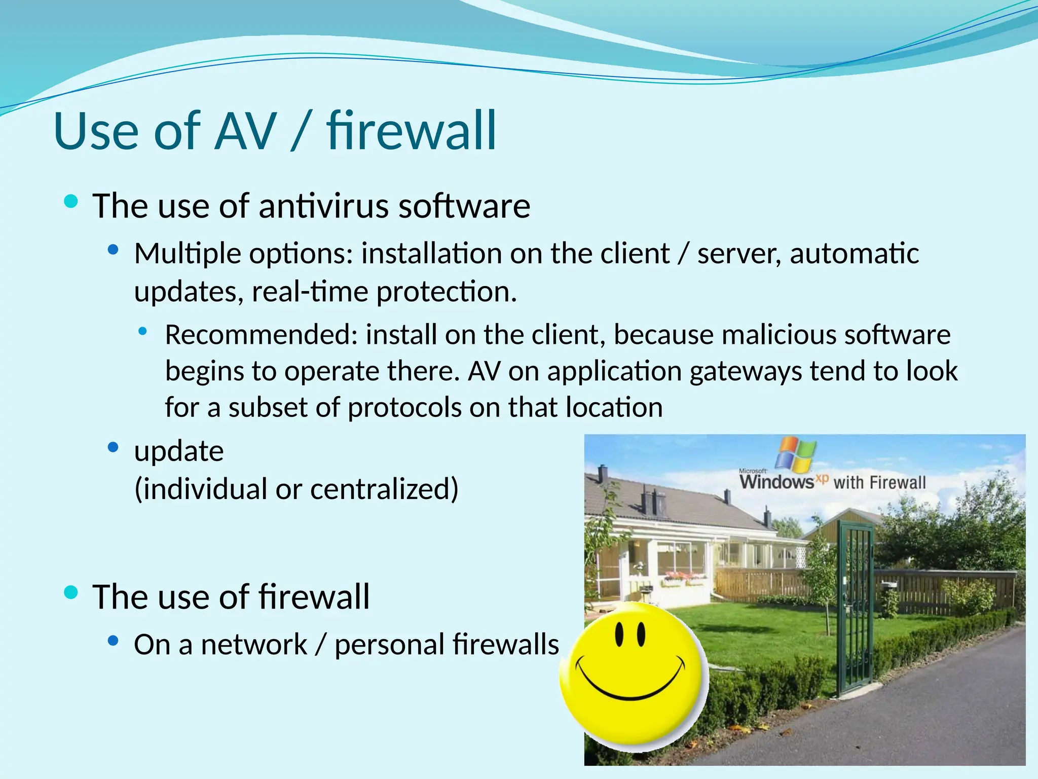 Use of AV / firewall
 The use of antivirus software
 Multiple options: installation on the client / server, automatic
updates, real-time protection.
 Recommended: install on the client, because malicious software
begins to operate there. AV on application gateways tend to look
for a subset of protocols on that location
 update
(individual or centralized)
 The use of firewall
 On a network / personal firewalls
 