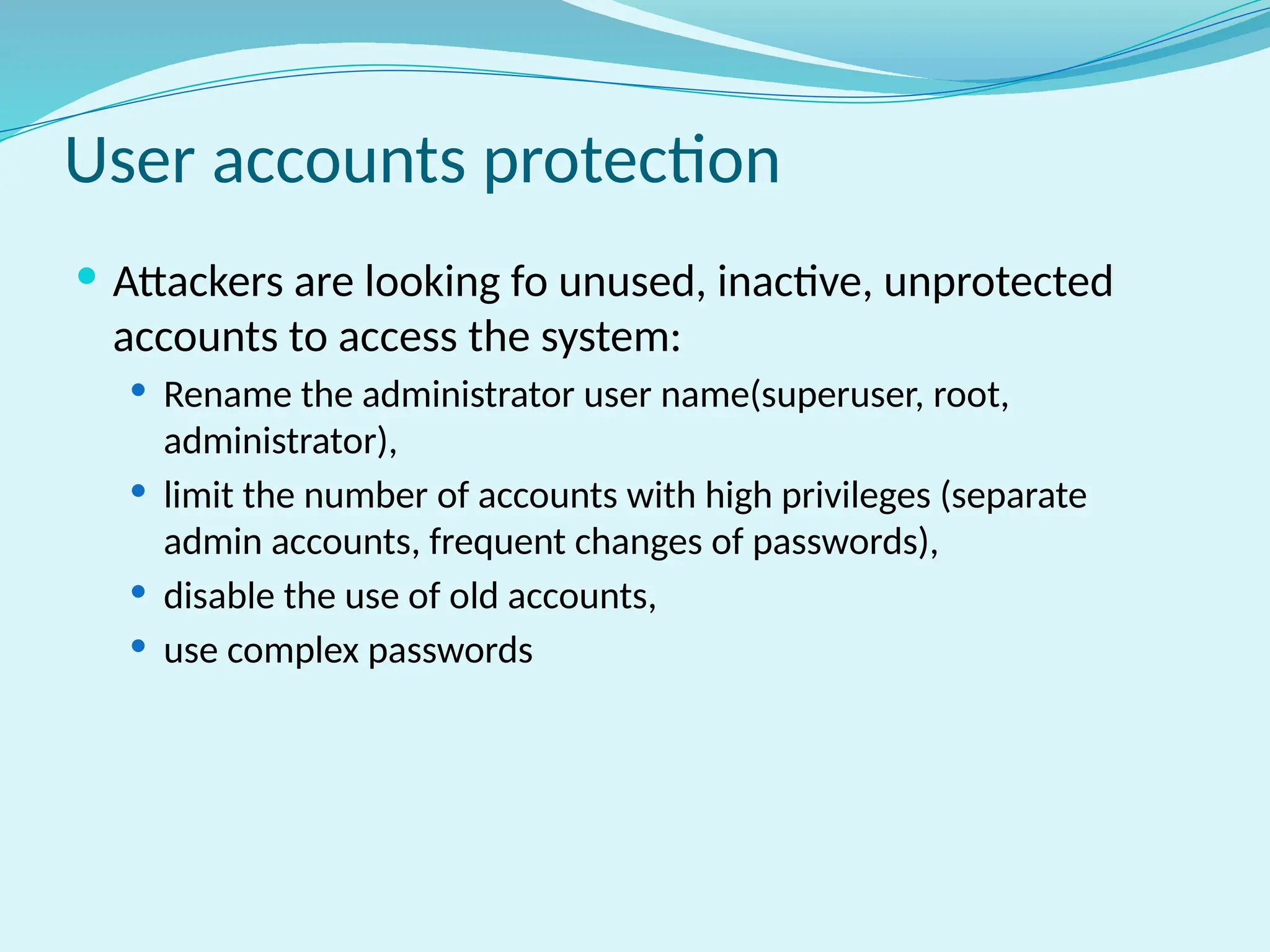 User accounts protection
 Attackers are looking fo unused, inactive, unprotected
accounts to access the system:
 Rename the administrator user name(superuser, root,
administrator),
 limit the number of accounts with high privileges (separate
admin accounts, frequent changes of passwords),
 disable the use of old accounts,
 use complex passwords
 