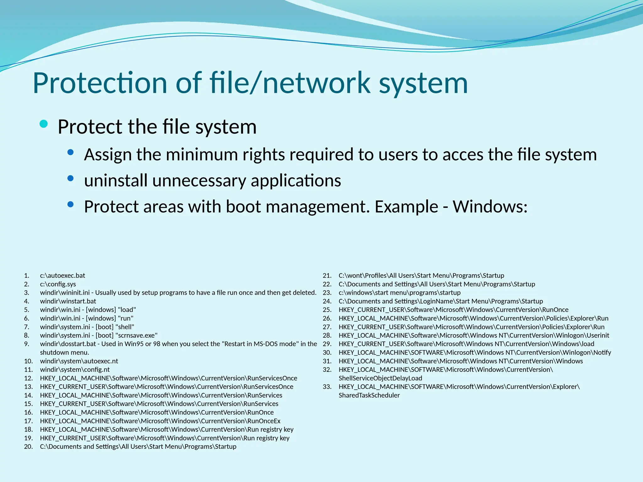 Protection of file/network system
 Protect the file system
 Assign the minimum rights required to users to acces the file system
 uninstall unnecessary applications
 Protect areas with boot management. Example - Windows:
1. c:autoexec.bat
2. c:config.sys
3. windirwininit.ini - Usually used by setup programs to have a file run once and then get deleted.
4. windirwinstart.bat
5. windirwin.ini - [windows] "load"
6. windirwin.ini - [windows] "run"
7. windirsystem.ini - [boot] "shell"
8. windirsystem.ini - [boot] "scrnsave.exe"
9. windirdosstart.bat - Used in Win95 or 98 when you select the "Restart in MS-DOS mode" in the
shutdown menu.
10. windirsystemautoexec.nt
11. windirsystemconfig.nt
12. HKEY_LOCAL_MACHINESoftwareMicrosoftWindowsCurrentVersionRunServicesOnce
13. HKEY_CURRENT_USERSoftwareMicrosoftWindowsCurrentVersionRunServicesOnce
14. HKEY_LOCAL_MACHINESoftwareMicrosoftWindowsCurrentVersionRunServices
15. HKEY_CURRENT_USERSoftwareMicrosoftWindowsCurrentVersionRunServices
16. HKEY_LOCAL_MACHINESoftwareMicrosoftWindowsCurrentVersionRunOnce
17. HKEY_LOCAL_MACHINESoftwareMicrosoftWindowsCurrentVersionRunOnceEx
18. HKEY_LOCAL_MACHINESoftwareMicrosoftWindowsCurrentVersionRun registry key
19. HKEY_CURRENT_USERSoftwareMicrosoftWindowsCurrentVersionRun registry key
20. C:Documents and SettingsAll UsersStart MenuProgramsStartup
21. C:wontProfilesAll UsersStart MenuProgramsStartup
22. C:Documents and SettingsAll UsersStart MenuProgramsStartup
23. c:windowsstart menuprogramsstartup
24. C:Documents and SettingsLoginNameStart MenuProgramsStartup
25. HKEY_CURRENT_USERSoftwareMicrosoftWindowsCurrentVersionRunOnce
26. HKEY_LOCAL_MACHINESoftwareMicrosoftWindowsCurrentVersionPoliciesExplorerRun
27. HKEY_CURRENT_USERSoftwareMicrosoftWindowsCurrentVersionPoliciesExplorerRun
28. HKEY_LOCAL_MACHINESoftwareMicrosoftWindows NTCurrentVersionWinlogonUserinit
29. HKEY_CURRENT_USERSoftwareMicrosoftWindows NTCurrentVersionWindowsload
30. HKEY_LOCAL_MACHINESOFTWAREMicrosoftWindows NTCurrentVersionWinlogonNotify
31. HKEY_LOCAL_MACHINESoftwareMicrosoftWindows NTCurrentVersionWindows
32. HKEY_LOCAL_MACHINESOFTWAREMicrosoftWindowsCurrentVersion
ShellServiceObjectDelayLoad
33. HKEY_LOCAL_MACHINESOFTWAREMicrosoftWindowsCurrentVersionExplorer
SharedTaskScheduler
 