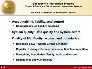 4.10 © 2007 by Prentice Hall
• Accountability, liability, and control
• Computer-related liability problems
• System quality: Data quality and system errors
• Quality of life: Equity, access, and boundaries
• Balancing power: Center versus periphery
• Rapidity of change: Reduced response time to competition
• Maintaining boundaries: Family, work, and leisure
• Dependence and vulnerability
The Moral Dimensions of Information Systems
Management Information Systems
Management Information Systems
Chapter 4 Ethical and Social Issues in Information Systems
Chapter 4 Ethical and Social Issues in Information Systems
 