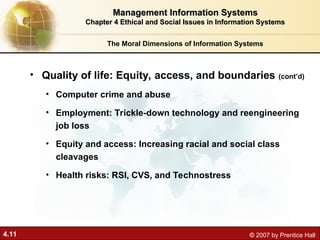 4.11 © 2007 by Prentice Hall
• Quality of life: Equity, access, and boundaries (cont’d)
• Computer crime and abuse
• Employment: Trickle-down technology and reengineering
job loss
• Equity and access: Increasing racial and social class
cleavages
• Health risks: RSI, CVS, and Technostress
The Moral Dimensions of Information Systems
Management Information Systems
Management Information Systems
Chapter 4 Ethical and Social Issues in Information Systems
Chapter 4 Ethical and Social Issues in Information Systems
 