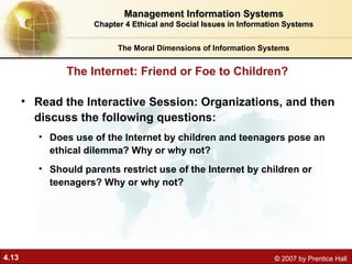 4.13 © 2007 by Prentice Hall
• Read the Interactive Session: Organizations, and then
discuss the following questions:
• Does use of the Internet by children and teenagers pose an
ethical dilemma? Why or why not?
• Should parents restrict use of the Internet by children or
teenagers? Why or why not?
The Internet: Friend or Foe to Children?
Management Information Systems
Management Information Systems
Chapter 4 Ethical and Social Issues in Information Systems
Chapter 4 Ethical and Social Issues in Information Systems
The Moral Dimensions of Information Systems
 