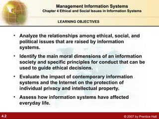 4.2 © 2007 by Prentice Hall
LEARNING OBJECTIVES
Management Information Systems
Management Information Systems
Chapter 4 Ethical and Social Issues in Information Systems
Chapter 4 Ethical and Social Issues in Information Systems
• Analyze the relationships among ethical, social, and
political issues that are raised by information
systems.
• Identify the main moral dimensions of an information
society and specific principles for conduct that can be
used to guide ethical decisions.
• Evaluate the impact of contemporary information
systems and the Internet on the protection of
individual privacy and intellectual property.
• Assess how information systems have affected
everyday life.
 