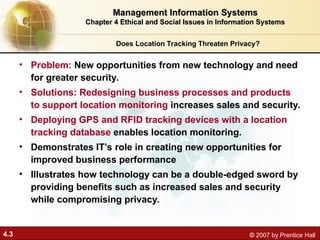 4.3 © 2007 by Prentice Hall
Does Location Tracking Threaten Privacy?
• Problem: New opportunities from new technology and need
for greater security.
• Solutions: Redesigning business processes and products
to support location monitoring increases sales and security.
• Deploying GPS and RFID tracking devices with a location
tracking database enables location monitoring.
• Demonstrates IT’s role in creating new opportunities for
improved business performance
• Illustrates how technology can be a double-edged sword by
providing benefits such as increased sales and security
while compromising privacy.
Management Information Systems
Management Information Systems
Chapter 4 Ethical and Social Issues in Information Systems
Chapter 4 Ethical and Social Issues in Information Systems
 