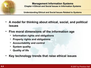4.4 © 2007 by Prentice Hall
Understanding Ethical and Social Issues Related to Systems
• A model for thinking about ethical, social, and political
issues
• Five moral dimensions of the information age
• Information rights and obligations
• Property rights and obligations
• Accountability and control
• System quality
• Quality of life
• Key technology trends that raise ethical issues
Management Information Systems
Management Information Systems
Chapter 4 Ethical and Social Issues in Information Systems
Chapter 4 Ethical and Social Issues in Information Systems
 