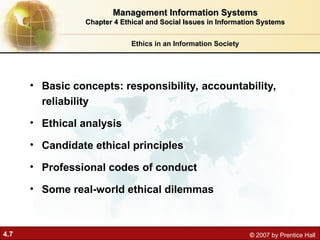 4.7 © 2007 by Prentice Hall
• Basic concepts: responsibility, accountability,
reliability
• Ethical analysis
• Candidate ethical principles
• Professional codes of conduct
• Some real-world ethical dilemmas
Ethics in an Information Society
Management Information Systems
Management Information Systems
Chapter 4 Ethical and Social Issues in Information Systems
Chapter 4 Ethical and Social Issues in Information Systems
 