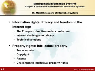 4.8 © 2007 by Prentice Hall
• Information rights: Privacy and freedom in the
Internet Age
• The European directive on data protection
• Internet challenges to privacy
• Technical solutions
• Property rights: Intellectual property
• Trade secrets
• Copyright
• Patents
• Challenges to intellectual property rights
The Moral Dimensions of Information Systems
Management Information Systems
Management Information Systems
Chapter 4 Ethical and Social Issues in Information Systems
Chapter 4 Ethical and Social Issues in Information Systems
 
