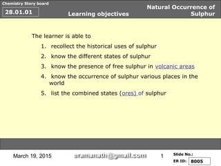 March 19, 2015 1
Chemistry Story board
Slide No.:
ER ID:
Natural Occurrence of
Sulphur28.01.01
8005
Learning objectives
The learner is able to
1. recollect the historical uses of sulphur
2. know the different states of sulphur
3. know the presence of free sulphur in volcanic areas
4. know the occurrence of sulphur various places in the
world
5. list the combined states (ores) of sulphur
 