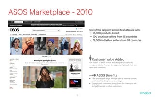 ASOS Marketplace - 2010
                       One of the largest Fashion Marketplace with:
                        •	 65,000 products listed
                        •	 500 boutique sellers from 95 countries
                        •	 28,000 individual sellers from 98 countries




                          Customer Value Added
                       Get access to small brands and designers, but also to
                       vintage products. And get the opportunity to sell their own
                       items and creations.


                                ASOS Benefits
                       •	 Offer the largest range, through own & external brands,
                          small retailers, designers and vintage
                       •	 Engage your customers giving them the chance to sell
                          and get inspired by other customers


                  22
 