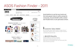 ASOS Fashion Finder - 2011
                        Social platform to see the new trends and
                        the most popular looks & outfits among the
                        community. Around 134,000 outfits created
                        and 174,000 items of user generated content.




                           Customer Value Added
                        Be in the known about Fashion thanks to a large choice of
                        trendy looks created by other customers and get inspiration
                        to develop their personal style


                                 ASOS Benefits
                        Establish ASOS as an authority of Fashion
                        Source new it brands and products for free
                        Make profit of a social platform with very active users (1.9m
                        social comments and votes)



                   23
 