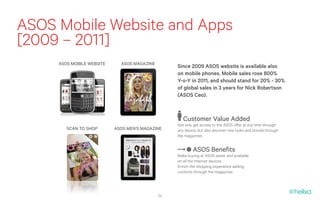 ASOS Mobile Website and Apps
[2009 – 2011]
     ASOS MOBILE WEBSITE     ASOS MAGAZINE
                                                  Since 2009 ASOS website is available also
                                                  on mobile phones. Mobile sales rose 800%
                                                  Y-o-Y in 2011, and should stand for 20% - 30%
                                                  of global sales in 3 years for Nick Robertson
                                                  (ASOS Ceo).



                                                     Customer Value Added
                                                  Not only get access to the ASOS offer at any time through
        SCAN TO SHOP       ASOS MEN’S MAGAZINE    any device, but also discover new looks and brands through
                                                  the magazines


                                                          ASOS Benefits
                                                  Make buying at ASOS easier and available
                                                  on all the Internet devices
                                                  Enrich the shopping experience adding
                                                  contents through the magazines




                                             24
 