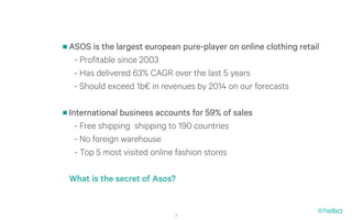 ASOS is the largest european pure-player on online clothing retail
 - Profitable since 2003
 - Has delivered 63% CAGR over the last 5 years
 - Should exceed 1b€ in revenues by 2014 on our forecasts

International business accounts for 59% of sales
  - Free shipping shipping to 190 countries
  - No foreign warehouse
  - Top 5 most visited online fashion stores

What is the secret of Asos?


                           3
 