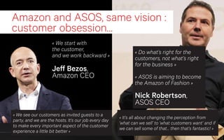 Amazon and ASOS, same vision :
customer obsession…
                    « We start with
                    the customer,                                  « Do what’s right for the
                    and we work backward »                         customers, not what’s right
                                                                   for the business »
                    Jeff Bezos,
                    Amazon CEO                                     « ASOS is aiming to become
                                                                   the Amazon of Fashion »

                                                                   Nick Robertson,
                                                                   ASOS CEO
« We see our customers as invited guests to a
                                                           « It’s all about changing the perception from
party, and we are the hosts. It’s our job every day
                                                           ‘what can we sell’ to ‘what customers want’ and if
to make every important aspect of the customer
                                                           we can sell some of that… then that’s fantastic! »
experience a little bit better »
                                                      31
 