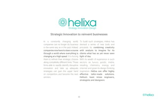 Strategic Innovation to reinvent businesses

In a constantly changing world,             To build such strategies, Helixa has
companies can no longer do business         devised a series of new tools and
in the same way as in the past. Indeed,     proceeds by combining creativity
companies now have to steer a course        with analysis to imagine for its
through a world where everything is         clients what has as yet never seen
changing at a high speed . It is forcing    light of day.
them to rethink their strategic choices     With its wealth of experience in such
along completely different lines. Those     sectors as luxury goods, media,
firms able to rapidly identify disruptive   retailing, chemistry, energy and
innovation and take up adequate             internet and given its design thinking
strategies can gain the upper hand          inspiration, Helixa can offer highly
on competitors and become the next          effective tailor-made solutions.
winners.                                    Helixa’s team mixes engineers,
                                            strategists and designers.




                                        39
 
