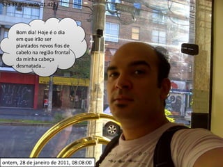 S23 33.901 W46 41.425Bom dia! Hoje é o dia em que irão ser plantados novos fios de cabelo na região frontal da minha cabeça desmatada...ontem, 28 de janeiro de 2011, 08:08:00
