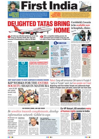 DELIGHTEDTATASBRING
HOME
Air India was officially handed over to the Tata
Group on Thursday shortly after Tata Sons
chairman N Chandrasekaran called on PM Modi
After a competitive bidding process, the
government had on October 8 last year sold
Air India to Talace Private Limited for `18,000 crore
1 2
Be sensitive towards complainants, develop
information network: Gehlot to cops
Naresh Sharma &
Shivendra Parmar
Jaipur: Chief Minister
Ashok Gehlot onThurs-
day chaired a review
meeting of the Police
department wherein
Range IGs and district
SPs gave presentations
about their respective
areas on various as-
pects concerning crime,
law and order. During
the review meeting,
DGP ML Lather also
gave a presentation on
the achievements of the
state police over the
past few months, while
ADG Crime Ravi
Prakash Mehrada gave
a presentation on crime
in state. Turn to P8
CM REVIEWS CRIME, LAW AND ORDER Ex-VP Ansari,US senators wary
of human rights scene in India
Washington: Former
vice-president Hamid
Ansari and four US law-
makers have expressed
concern over the cur-
rent human rights situ-
ation in India. They
were speaking at a vir-
tual panel discussion
organised by the Indian
American Muslim
Council on Wednesday
.
“As the Indian gov-
ernment continues to
target the practices of
minority faiths, it cre-
ates an atmosphere
where discrimination
and violence can take
root,” said Democratic
Senator Ed Markey
.
Former vice presi-
dent Ansari also ex-
pressed his concern.
“In recent years, we
have experienced the
emergence of trends
and practises that dis-
pute the well estab-
lished principle of civic
nationalism, and inter-
poses a new and imagi-
nary practice of cultur-
al nationalism,” Ansari
said, adding that “al-
most 20 per cent of our
people belong to reli-
gious minorities”.
Union Minority Af-
fairs Minister Mukhtar
Abbas Naqvi hit out at
Ansari saying the event
attended by Ansari on
the Republic Day was
organised by a group
that had a “link with
SIMI and ISI.
JAIPUR l FRIDAY, JANUARY 28, 2022 l Pages 12 l 3.00 RNI NO. RAJENG/2019/77764 l Vol 3 l Issue No. 232
OUR EDITIONS: JAIPUR, AHMEDABAD, LUCKNOW & NEW DELHI www.firstindia.co.in I www.firstindia.co.in/epaper/ I twitter.com/thefirstindia I facebook.com/thefirstindia I instagram.com/thefirstindia
The Arunachal youth who was captured by China’s People’s Liberation Army
(PLA) when he strayed across the border has returned. Union minister and
BJP Arunachal Pradesh leader Kiren Rijiju announced that Miram Taron had
been handed over to the Indian Army. Taron was handed over at the Wacha-
Damai interaction point in the Kibithu sector around 10.30 am.
Sensex had plunged more than 1,000 points in intra-day trading. The losses
in equity markets continued on Thursday as Sensex lost 581 points to finish
trading at 57,276. The broader 50-share NSE Nifty closed at 17,110, down 167
points (0.97%) from the previous closing mark. Amid losses in stock markets
in various countries, Sensex continues to nosedive since last several days.
CHINESE ARMY
RETURNED MISSING
ARUNACHAL YOUTH:
KIREN RIJIJU
FROM DALAL
STREET: SENSEX
FALLS 581 POINTS,
NIFTY AT 17,110
Covishield, Covaxin
to be available now
in hospitals, clinics
New Delhi: Covishield
and Covaxin have been
cleared by India’s
drugs regulator for
sale in the market,
sources have said
However, this doesn’t
mean the two COVID-19
vaccines will be availa-
bleatshopssoonthough
people would be able to
buy them from hospi-
tals and clinics, sources
have said. Key details
are awaited from the
government, they said.
For emergency use,
safety data has to be
given the Drugs Con-
troller General of India,
or DCGI, within 15 days
but for market approval
the data has to be given
to the regulator within
six months.
The market sale of
the two vaccines was
approved under the
New Drugs and Clinical
Trials Rules, 2019 after
nod by expert commit-
tee on January 19.
CORONA
CATASTROPHE
RAJASTHAN
9,227
NEW
CASES
2,075
NEW CASES
IN JAIPUR
20
NEW DEATHS
FOREIGN MINISTER
S JAISHANKAR
TESTS COVID +VE
New Delhi: Union
External Affairs Minister
S Jaishankar Thursday
said he
has tested
positive
for Cov-
id-19 and
urged all those who have
come in recent contact
with him to take suitable
precautions. Earlier in
the day, Jaishankar had
taken part in a virtual
event — The French
Presidency: EU-India
Partnership in the Indo
Pacific — along with
French Foreign Minister
Jean-Yves Le Drian.
AMIT SHAH’S DOOR-TO-DOOR CAMPAIGN IN KRISHNA BHOOMI
BJP WORKS FOR THE ENTIRE
SOCIETY: SHAH IN MATHURA
Aditi Nagar 
Mathura: Union Home
Minister Amit Shah hit
out at the Samajwadi
Party (SP) and the Ba-
hujan Samaj Party
(BSP)inUttarPradesh’s
Mathura during a door-
to-door poll campaign
on Thursday
.
Shah claimed that their
government only
worked for caste, add-
ing that only the BJP
has always worked for
the overall development
of society
.
Addressing a gather-
ing in Mathura, Amit
Shah said, “It is only
after Narendra Modi be-
came the PM and Yogi
Adityanath became the
Chief Minister (of UP)
that we followed ‘sabka
saath, sabka viswas,
sabka vikas’.”
Mohd Fahad 
New Delhi: Tata group
has officially taken over
Air India from the gov-
ernment on Thursday.
“We are totally delight-
ed to have Air India
back at the Tata group
and are committed to
making this a world-
class airline,” Tata Sons
Chairman N Chan-
drasekaran said. Chan-
drasekaran also met
Prime Minister Naren-
dra Modi ahead of the
official handover.
As a part of the deal,
the Tata group will also
be handed over Air India
Express and a 50 per cent
stakeingroundhandling
arm Air India SATS.
Tatas had set up Tata
Airlines in 1932, which
was in 1946 renamed as
Air India. The govern-
ment had taken control
of theairlinein1953,but
JRD Tata continued to
be its chairman till 1977.
Handover will be home-
coming of Air India to
Tatas after 69 years.
Amritsar/Jalandhar:
Congress leader Rahul
Gandhi said the Con-
gress will soon an-
nounce a Chief Minis-
ter candidate in Punjab
and the decision will be
taken by workers.
With a raging Navjot
Sidhu versus Charanjit
Singh Channi rivalry
threatening to hurt the
Congress campaign for
next month’s Punjab
election, Rahul in Ja-
landhar on his daylong
visit to Punjab stressed
that “two people can’t
lead, only one can”.
Gandhi made the
comments with both
Punjab Congress chief
Navjot Sidhu and Chief
Minister Charanjit
Channi on stage; their
swipes at each other
have been getting loud-
er and more embarrass-
ing for the party by the
day
. Punjab, said Rahul,
needs now is peace and
brotherhood.
...slams SP, BSP
over casteist,
dynastic traits
Beginning visit from Golden Temple and Jallianwala Bagh
Rahul in Punjab raises poll pitch, slams BJP over farm laws
Union Home Minister Amit Shah being greeted during door-to-
door campaign in Mathura on Thursday.
Chairman of Tata Sons N Chandrasekaran called on Prime Minister Narendra Modi ahead of the
official handover of Air India to Tata Group in New Delhi on Thursday.
Congress leader Rahul Gandhi with Punjab Chief Minister Charanjit
Singh Channi and party State chief Navjot Singh Sidhu eats langar
after offering prayers at the Golden Temple in Amritsar on Thursday.
A beneficiary receives a dose of the COVID-19 vaccine during a
jab drive with the help of Army amid snowfall in Baramulla.
1 Tata’s winning bid
for Air India was
`18,000 crore, higher
by `2,900 from the bid
made by the other
conglomerate
2 Tata has paid
`2,700 crore in
cash and taken over
debt of `15,300 crore
3 On August 31,
2021, Air India
had a total debt of
`61,562 crore. Of
this, `46,262 crore is
being transferred to a
special purpose vehicle,
or SPV. The balance
debt has been cleared
by Tata
4 Of the total
government debt
in the SPV, `14,718
crore is being serviced
with Air India’s
non-core assets
including buildings
and land
5 Tata will not keep
non-core assets
such as Vasant Vihar
housing colony and Air
India building in Delhi,
and another Air India
building in Mumbai’s
Nariman Point
‘STRATEGIC DISINVESTMENT
COMPLETED SUCCESSFULLY’
The strategic disinvestment transaction of Air India
successfully concluded on Thursday with transfer
of 100% shares of Air India to M/s Talace Pvt Ltd along
with management control. A new Board, led by the
Strategic Partner, takes charge of Air India, said Tuhin
Kanta Pandey, Secretary, Department of Investment
and Public Asset Management. ‘’Now, the new owners
(of the airline) are Talace,’’ Pandey noted. The govern-
ment has notified the agreement between Air India and
special purpose vehicle AIAHL for the transfer
of non-core assets, ahead of the national airline’s
takeover by the Tata Group.
The entire nation’s
eyes are on us,
waiting to see what
we will achieve to-
gether. To build the
airline our country
needs, we need to
look to the future
N Chandrasekaran,
Tata Sons Chairman
YOU
READ IT
FIRST
IN FIRST
INDIA
OCTOBER
09, 2021
KEY POINTS
5
or SPV. The balance
or SPV. The balance Nariman Point
Nariman Point
IN FIRST
OCTOBER
First India Bureau
Udaipur: In a show of
unity ahead of bypolls
on Rajasthan’s two as-
sembly seats, Chief
Minister Ashok Gehlot,
his former
deputy
Sachin Pilot, AICC Gen-
eral Secretary Incharge
Ajay Maken and PCC
Chief Govind Singh Do-
tasra travelled together
and addressed rallies in
poll-bound Vallabhna-
gar and Dhariawad con-
stituencies in a helicop-
ter for the campaign.
Bypolls are to be held
onUdaipur’sVallabhna-
gar and Pratapgarh’s
Dhariawad seats for
which the party candi-
dates filed nomination
on Friday
.
They
reached
Vallabhnagar and ad-
dressed a meeting in
support of party candi-
date Preeti Shaktawat,
Turn to P6
Raj Congress leaders put up a show
of unity before Assembly bypolls
RAHUL HANDS OVER GUJARAT
TO AN AGGRESSIVE AND ‘YOUNG
TURK’ RAGHU SHARMA
Anita Hada
Jaipur: After a five
month long vacancy
of Gujarat Congress
Incharge at AICC, which
was created after the de-
mise of a Rahul Gandhi
confidante’ Rajiv Satav,
finally a ‘decisive’ Rahul
Gandhi, after a care-
ful consideration, has
shouldered the respon-
sibility to an old 24/7
Congress worker and
presently Health Minister
of Rajasthan, Dr Raghu
Sharma. Raghu enjoys
the goodwill and reputa-
tion of an aggressive and
young turk leader, who
has old links with the
Gandhi family. Raghu
also doesn’t mince words
while saying that his first
loyalty will always be
with the Gandhis. Only
the last week, Turn to P6
CM Ashok Gehlot, Ajay Maken, Sachin Pilot & GS Dotasra flew together in a chopper to Vallabhnagar.
IN AHMEDABAD TODAY
CRUCIAL READ
INDIAN, CHINESE PATROLS FACE-OFF IN
TAWANG BEFORE CORPS COMMANDER TALKS
JOURNALISTS MARIA RESSA AND DMITRY
MURATOV WIN 2021 NOBEL PEACE PRIZE
Tawang: Ahead of the next round of Corps Commander
level talks between India and China, which are supposed
to take place in eastern Ladakh, there was a minor
altercation between Indian and Chinese troops in the
eastern sector of the India-China boundary. Sources
mentioned that patrol parties of both the countries came
face-to-face in Arunachal Pradesh, which led to some
jostling before they disengaged. Sources in the defence
establishment said the Chinese had come in “sizeable”
strength near Yangtse in the Tawang sector.
Manila: Journalists Maria Ressa of the Philippines and
Dmitry Muratov of Russia won the 2021 Nobel Peace
Prize on Friday for their fight for freedom of expres-
sion in countries where reporters have faced persistent
attacks, harassment and even murder. “Free, independ-
ent and fact-based journalism serves to protect against
abuse of power, lies and war propaganda,” said Berit
Reiss-Andersen, chair of the Norwegian Nobel Commit-
tee, explaining why the prize went to two journalists.
www.firstindia.co.in
I www.firstindia.co.in
/epaper/ I twitter.com/t
hefirstindia I facebook.com
/thefirstindia I instagram.co
m/thefirstindia
JAIPUR l SATURDAY, OCTOBER 9, 2021 l Pages 12 l 3.00 RNI NO. RAJENG/2019/77764 l Vol 3 l Issue No. 124
CORONA CATASTROPHE
RAJASTHAN
INDIA
21,257
new cases
271
new fatalities
05
new cases
00
new fatalities
Aryan Khan, son of movie star Shah Rukh Khan, has been denied bail in the Mumbai
drugs-on-cruise case and will be spending the weekend in prison. He was sent to
judicial custody by the Magistrate’s court yesterday. Aryan Khan was supplied drugs
by one of the other men arrested in the cruise ship drug bust, the anti-drugs agency
said in court yesterday as it argued against the 23-year-old being given bail.
Sensex closed the session at 60,059 levels, up 381 points, while the Nifty50
ended at 17,895 levels, up 105 points. The RBI’s seemingly dovish policy,
with repo and reverse repo rates unchanged at 4 per cent and 3.35 per cent,
respectively, bolstered bull sentiment on Dalal Street on Friday. The central bank
also retained the GDP growth forecast at 9.5 per cent for the on-going fiscal year.
ARYAN KHAN
DENIED BAIL BY
COURT IN DRUGS
ON CRUISE CASE
RBI’S DOVISH
POLICY GIVES
BSE SENSEX
381-POINT BOOST
AS GOVT SAYS TATA TO AIR INDIA
TATA’S PRODIGAL
SON RETURNS!
What’s done not enough:
SC on Lakhimpur violence
Your seriousness is only in words and not in actions: CJI
New Delhi: The Su-
preme Court on Friday
said it was “not satis-
fied” with the steps tak-
en by the Uttar Pradesh
government in the bru-
tal killing of eight peo-
ple in the Lakhimpur
Kheri violence, and
pulled up the state po-
lice asking whether
sending summons and
telling “please come”
was the way the accused
are treated in other
murder cases.
“The proof of the
pudding is in the eating,
a bench headed by
Chief Justice N V Ra-
mana told the UP gov-
ernment, and sharply
questioned why Union
Minister of State for
Home Ajay Mishra’s
son Ashish Mishra, an
accused in the case, has
not been arrested yet.
As the court mulled
transferring the probe
into the violence to an-
other agency, it also
said any investigations
by the CBI “may not be
the solution” because
of the persons who have
been named in the FIR.
Advocate Harish Salve,
while representing UP
government, conceded
that not enough has
been done by the au-
thorities.
1
Air India has been
sold to Tata Sons for
`18,000 crore as the
conglomerate outbid the
consortium led by
SpiceJet’s chief Ajay Singh
as the winning bidder for
the debt-laden state-run
airline by `2,900 crore.
2
TAir India’s total
debt stands at over
`60,000 crore and the
government loses nearly
`20 crore every day.
3
Tata Sons will pay
`2,700 crore in cash
to the government and
take over the remaining
debt of `15,300 crore.
After the deal, the
government will take on
debt worth `46,262 crore
and non-core assets
including land and
building worth `14,718.
All of it will be transferred
to the government’s
holding company AIAHL.
4
There will be no
retrenchment in the
first year and Air India
Afghan mosque blast
kills at least 25 people,
challenges Taliban govt
Kabul: A blast went off
Friday at a mosque
packed with Shiite Mus-
lim worshippers in
northern Afghanistan,
killing at least 25 and
wounding dozens in the
latest security
chal-
lenge to the Taliban as
they transition from in-
surgency to govern-
ance.
The explosion tore
through a mosque in
the city of Kunduz dur-
ing noon prayers, the
highlight of the Muslim
religious week. It blew
out windows, charred
the ceiling and scat-
tered debris and twisted
metal across the floor.
Rescuers carried one
body out on a stretcher
and another in a blan-
ket. Blood stains cov-
ered the front steps.
There was no imme-
diate claim of responsi-
bility for what Kunduz
police said may have
been a suicide attack.
But militants from a lo-
cal Islamic State affili-
ate have a long history
of attacking Afghani-
stan’s ethnic and reli-
gious minorities.
PM Modi has done
what Cong couldn’t
do in 70 years: Shah
If India strides,
the world will
succeed: Birla
Rome:
Lok Sabha
Speaker Om Birla, ad-
dressed the delegates
duringtheSecondWork-
ing Session of the G20
Parliamentary Speak-
ers’ Summit (P20), on
the theme “Rebooting
Economic Growth in
terms of Social and En-
vironmental Sustaina-
bility’’ held in Rome on
Friday
.Onthwoccasion,
Birla observed that if
India progresses, the
world succeeds.
`18,000 cr bid
Tata Sons wins
control of airlines
once again with
New Delhi: Tata Sons chairman emeritus Ratan
Tata today expressed delight after the salt-to-
software conglomerate won the bid to acquire
debt-laden Air India. Tata, in a statement that
he tweeted along with an old photo of former
Tata group chairman JRD Tata, said “it will take
considerable effort to rebuild Air India”, which
has a debt of over `60,000 crore and loses
`20 crore every day.
WILL MAKE EFFORT
TO REBUILD AIR
INDIA: RATAN TATA
SON RETURNS!
RETURNS! WILL MAKE EFFORT
INDIA: RATAN TATA
Tata Sons Pvt. was selected as the winning bidder for India’s flag carrier, ending
decades of attempts to privatise a money-losing and debt-laden airline, and
potentially ending years of taxpayer-bailouts that’s kept the company alive
First India Bureau
Gandhinagar:
Ap-
plauding Prime Minis-
ter Narendra Modi on
completing 20 years in
office, Union Home
Minister Amit Shah
said, “PM Modi has
been serving the society
and nation for the last
20 years and will con-
tinue to do so.”
Shah was in Gujarat on
a 24-hour visit, where
he dedicated various
projects and also at-
tended the aarti of God-
dess Becharji at the Be-
charaji Temple in Man-
sa town of Gandhina-
gar district.
Turn to P6
Mohd Fahad
The blast site.
Union Home Minister Amit Shah & Gujarat CM Bhupendra Patel
during inauguration of tea stall at Gandhinagar railway station.
THE DONE DEAL IN 5 POINTS
employees will be
given a voluntary
retirement scheme or
VRS in the second
year. Gratuity and
Provident Funds
benefits will be provid-
ed to all employees.
5
After five years,
Tata Sons can
transfer the brand but
only to an Indian
person.
YOU
READ IT
IN FIRST
INDIA
OCTOBER
8, 2021
OUR EDITIONS: JAIPUR, AHMEDABAD, LUCKNOW & NEW DELHI
Rahul: Cong will announce CM name in Punjab if
“party or Punjab” want, but two people can’t lead
Hamid Ansari
Electoral majority
in guise of religious
majority: Ansari
said on India’s
new nationalism
TAX ADVISORY
COMMITTEE MEET TODAY
Jaipur: Under the chairmanship of Chief Minister
Ashok Gehlot, a meeting of the State Level Tax
Advisory Committee for the budget year 2022-
23 will be organized on January 28 at 4:00 PM.
Chief Commissioner of Commercial Taxes - Ravi
Jain - informed that pre-budget suggestions
will be discussed by all the members of the
Consultative Committee before the Chief Minister
in the meeting. The meeting will be organized from
the Chief Minister’s residence by VC and held at
CMO convention hall and the conference hall of
the Government Secretariat. Committee members
including all concerned officers and business
committee members will participate in the meeting.
 CM directs cops
to formulate
action plan
against organized
crime, asserts he
will be make a law
to aid their cause
 Review meet
to continue on
Friday too
 