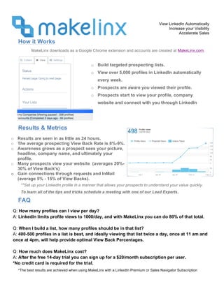 View LinkedIn Automatically
Increase your Visibility
Accelerate Sales
*The best results are achieved when using MakeLinx with a LinkedIn Premium or Sales Navigator Subscription
How it Works
MakeLinx downloads as a Google Chrome extension and accounts are created at MakeLinx.com.
Results & Metrics
FAQ
o Build targeted prospecting lists.
o View over 5,000 profiles in LinkedIn automatically
every week.
o Prospects are aware you viewed their profile.
o Prospects start to view your profile, company
website and connect with you through LinkedIn
o Results are seen in as little as 24 hours.
o The average prospecting View Back Rate is 8%-9%.
o Awareness grows as a prospect sees your picture,
headline, company name, and ultimately your
profile.
o Many prospects view your website (averages 20%-
30% of View Back's)
o Gain connections through requests and InMail
(average 5% - 15% of View Backs).
Q: How many profiles can I view per day?
A: LinkedIn limits profile views to 1000/day, and with MakeLinx you can do 80% of that total.
Q: When I build a list, how many profiles should be in that list?
A: 400-500 profiles in a list is best, and ideally viewing that list twice a day, once at 11 am and
once at 4pm, will help provide optimal View Back Percentages.
Q: How much does MakeLinx cost?
A: After the free 14-day trial you can sign up for a $20/month subscription per user.
*No credit card is required for the trial.
**Set up your LinkedIn profile in a manner that allows your prospects to understand your value quickly.
To learn all of the tips and tricks schedule a meeting with one of our Lead Experts.
 