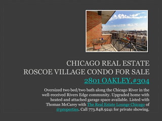 CHICAGO REAL ESTATE
ROSCOE VILLAGE CONDO FOR SALE
              2801 OAKLEY,#304
     Oversized two bed/two bath along the Chicago River in the
    well-received Rivers Edge community. Upgraded home with
         heated and attached garage space available. Listed with
      Thomas McCarey with The Real Estate Lounge Chicago of
            @properties. Call 773.848.9241 for private showing.
 