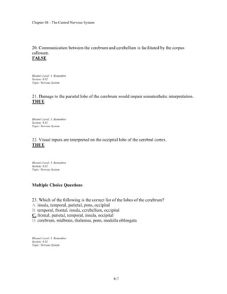 Chapter 08 - The Central Nervous System
8-7
20. Communication between the cerebrum and cerebellum is facilitated by the corpus
callosum.
FALSE
Bloom's Level: 1. Remember
Section: 8.02
Topic: Nervous System
21. Damage to the parietal lobe of the cerebrum would impair somatesthetic interpretation.
TRUE
Bloom's Level: 1. Remember
Section: 8.02
Topic: Nervous System
22. Visual inputs are interpreted on the occipital lobe of the cerebral cortex.
TRUE
Bloom's Level: 1. Remember
Section: 8.02
Topic: Nervous System
Multiple Choice Questions
23. Which of the following is the correct list of the lobes of the cerebrum?
A. insula, temporal, parietal, pons, occipital
B. temporal, frontal, insula, cerebellum, occipital
C. frontal, parietal, temporal, insula, occipital
D. cerebrum, midbrain, thalamus, pons, medulla oblongata
Bloom's Level: 1. Remember
Section: 8.02
Topic: Nervous System
 