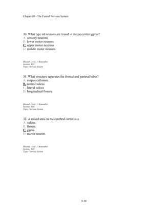 Chapter 08 - The Central Nervous System
8-10
30. What type of neurons are found in the precentral gyrus?
A. sensory neurons
B. lower motor neurons
C. upper motor neurons
D. middle motor neurons
Bloom's Level: 1. Remember
Section: 8.02
Topic: Nervous System
31. What structure separates the frontal and parietal lobes?
A. corpus callosum
B. central sulcus
C. lateral sulcus
D. longitudinal fissure
Bloom's Level: 1. Remember
Section: 8.02
Topic: Nervous System
32. A raised area on the cerebral cortex is a
A. sulcus.
B. fissure.
C. gyrus.
D. mirror neuron.
Bloom's Level: 1. Remember
Section: 8.02
Topic: Nervous System
 