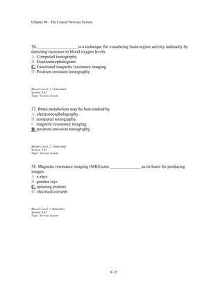 Chapter 08 - The Central Nervous System
8-12
36. __________________ is a technique for visualizing brain region activity indirectly by
detecting increases in blood oxygen levels.
A. Computed tomography
B. Electroencephalogram
C. Functional magnetic resonance imaging
D. Positron emission tomography
Bloom's Level: 2. Understand
Section: 8.02
Topic: Nervous System
37. Brain metabolism may be best studied by
A. electroencephalography.
B. computed tomography.
C. magnetic resonance imaging.
D. positron-emission tomography.
Bloom's Level: 2. Understand
Section: 8.02
Topic: Nervous System
38. Magnetic resonance imaging (MRI) uses ______________ as its basis for producing
images.
A. x-rays
B. gamma rays
C. spinning protons
D. electrical currents
Bloom's Level: 1. Remember
Section: 8.02
Topic: Nervous System
 